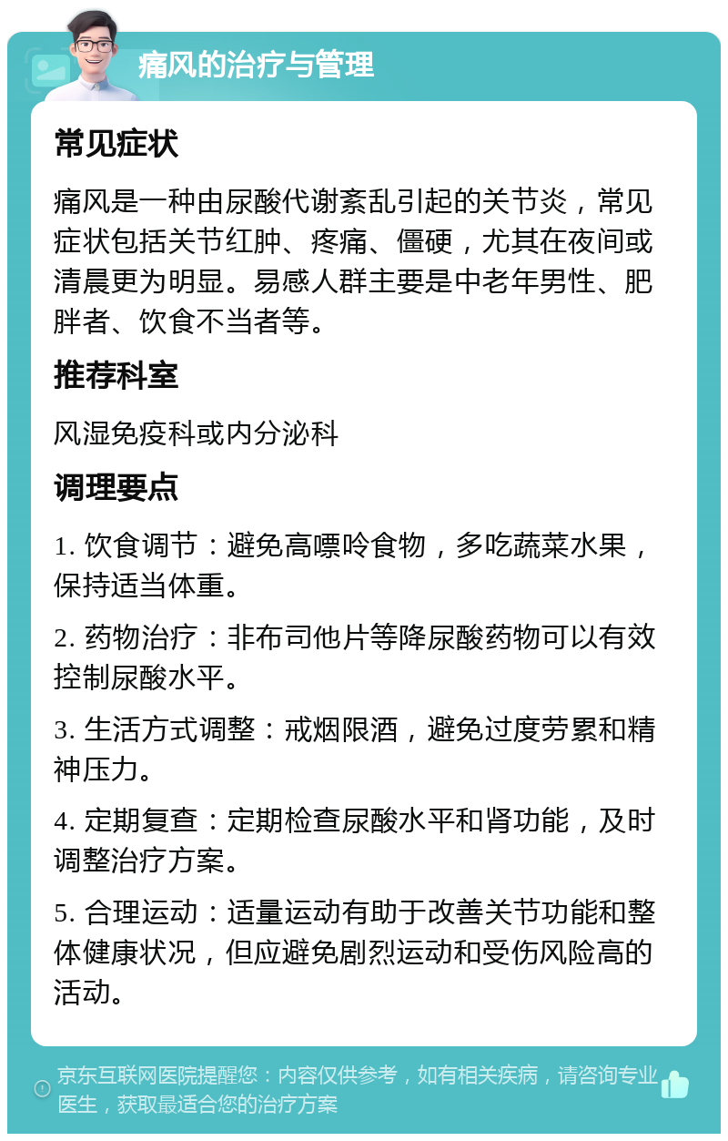 痛风的治疗与管理 常见症状 痛风是一种由尿酸代谢紊乱引起的关节炎，常见症状包括关节红肿、疼痛、僵硬，尤其在夜间或清晨更为明显。易感人群主要是中老年男性、肥胖者、饮食不当者等。 推荐科室 风湿免疫科或内分泌科 调理要点 1. 饮食调节：避免高嘌呤食物，多吃蔬菜水果，保持适当体重。 2. 药物治疗：非布司他片等降尿酸药物可以有效控制尿酸水平。 3. 生活方式调整：戒烟限酒，避免过度劳累和精神压力。 4. 定期复查：定期检查尿酸水平和肾功能，及时调整治疗方案。 5. 合理运动：适量运动有助于改善关节功能和整体健康状况，但应避免剧烈运动和受伤风险高的活动。