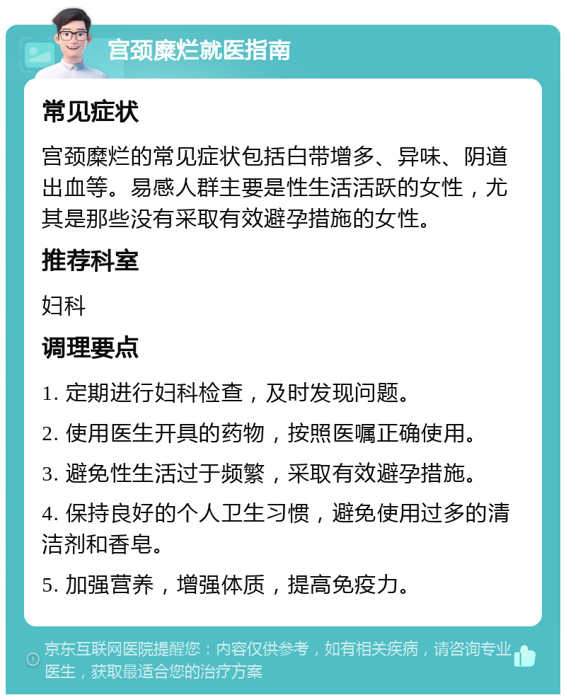 宫颈糜烂就医指南 常见症状 宫颈糜烂的常见症状包括白带增多、异味、阴道出血等。易感人群主要是性生活活跃的女性，尤其是那些没有采取有效避孕措施的女性。 推荐科室 妇科 调理要点 1. 定期进行妇科检查，及时发现问题。 2. 使用医生开具的药物，按照医嘱正确使用。 3. 避免性生活过于频繁，采取有效避孕措施。 4. 保持良好的个人卫生习惯，避免使用过多的清洁剂和香皂。 5. 加强营养，增强体质，提高免疫力。