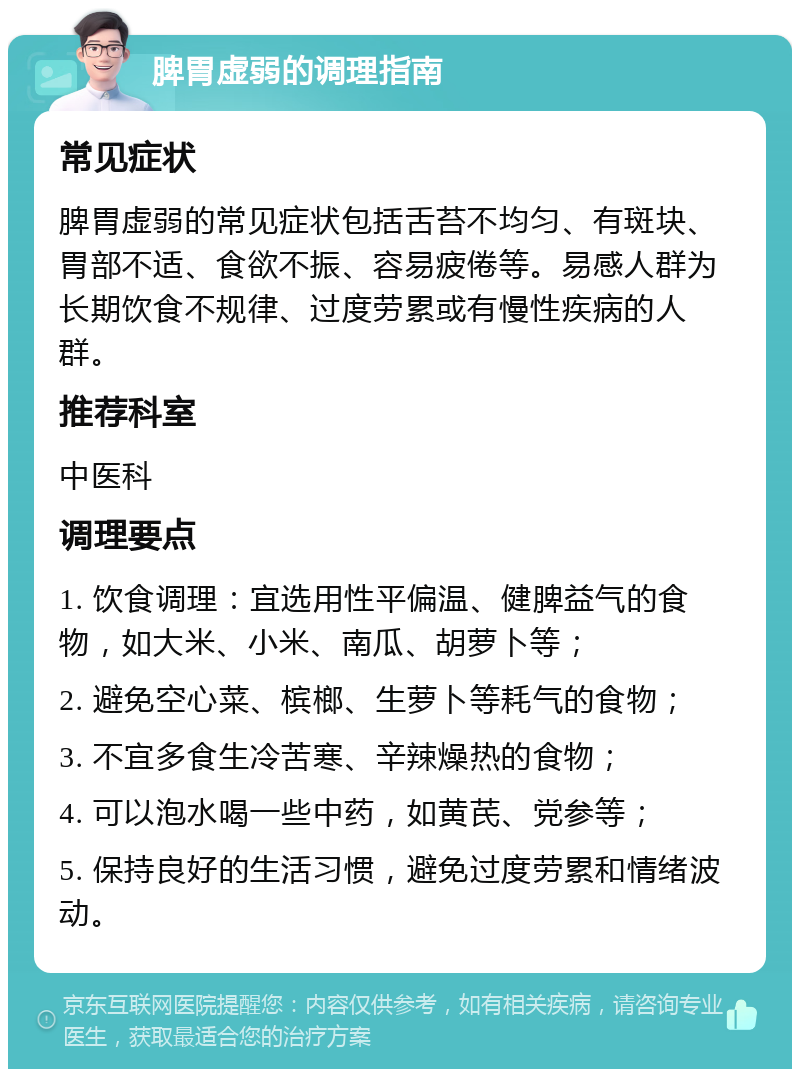 脾胃虚弱的调理指南 常见症状 脾胃虚弱的常见症状包括舌苔不均匀、有斑块、胃部不适、食欲不振、容易疲倦等。易感人群为长期饮食不规律、过度劳累或有慢性疾病的人群。 推荐科室 中医科 调理要点 1. 饮食调理：宜选用性平偏温、健脾益气的食物，如大米、小米、南瓜、胡萝卜等； 2. 避免空心菜、槟榔、生萝卜等耗气的食物； 3. 不宜多食生冷苦寒、辛辣燥热的食物； 4. 可以泡水喝一些中药，如黄芪、党参等； 5. 保持良好的生活习惯，避免过度劳累和情绪波动。