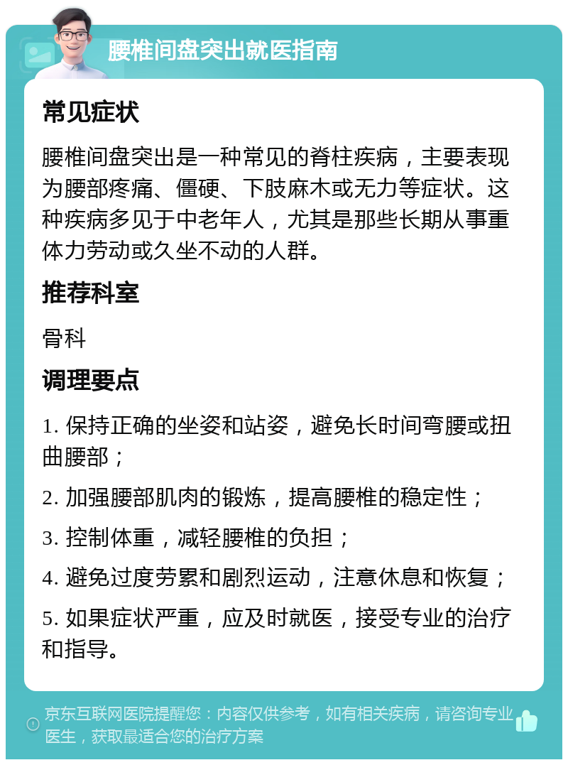 腰椎间盘突出就医指南 常见症状 腰椎间盘突出是一种常见的脊柱疾病，主要表现为腰部疼痛、僵硬、下肢麻木或无力等症状。这种疾病多见于中老年人，尤其是那些长期从事重体力劳动或久坐不动的人群。 推荐科室 骨科 调理要点 1. 保持正确的坐姿和站姿，避免长时间弯腰或扭曲腰部； 2. 加强腰部肌肉的锻炼，提高腰椎的稳定性； 3. 控制体重，减轻腰椎的负担； 4. 避免过度劳累和剧烈运动，注意休息和恢复； 5. 如果症状严重，应及时就医，接受专业的治疗和指导。