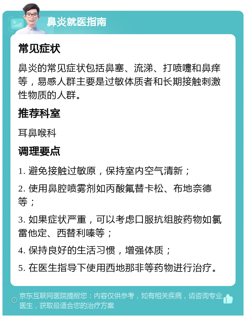 鼻炎就医指南 常见症状 鼻炎的常见症状包括鼻塞、流涕、打喷嚏和鼻痒等，易感人群主要是过敏体质者和长期接触刺激性物质的人群。 推荐科室 耳鼻喉科 调理要点 1. 避免接触过敏原，保持室内空气清新； 2. 使用鼻腔喷雾剂如丙酸氟替卡松、布地奈德等； 3. 如果症状严重，可以考虑口服抗组胺药物如氯雷他定、西替利嗪等； 4. 保持良好的生活习惯，增强体质； 5. 在医生指导下使用西地那非等药物进行治疗。