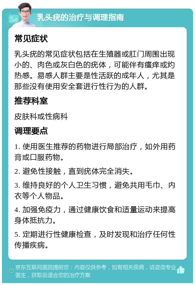 乳头疣的治疗与调理指南 常见症状 乳头疣的常见症状包括在生殖器或肛门周围出现小的、肉色或灰白色的疣体，可能伴有瘙痒或灼热感。易感人群主要是性活跃的成年人，尤其是那些没有使用安全套进行性行为的人群。 推荐科室 皮肤科或性病科 调理要点 1. 使用医生推荐的药物进行局部治疗，如外用药膏或口服药物。 2. 避免性接触，直到疣体完全消失。 3. 维持良好的个人卫生习惯，避免共用毛巾、内衣等个人物品。 4. 加强免疫力，通过健康饮食和适量运动来提高身体抵抗力。 5. 定期进行性健康检查，及时发现和治疗任何性传播疾病。