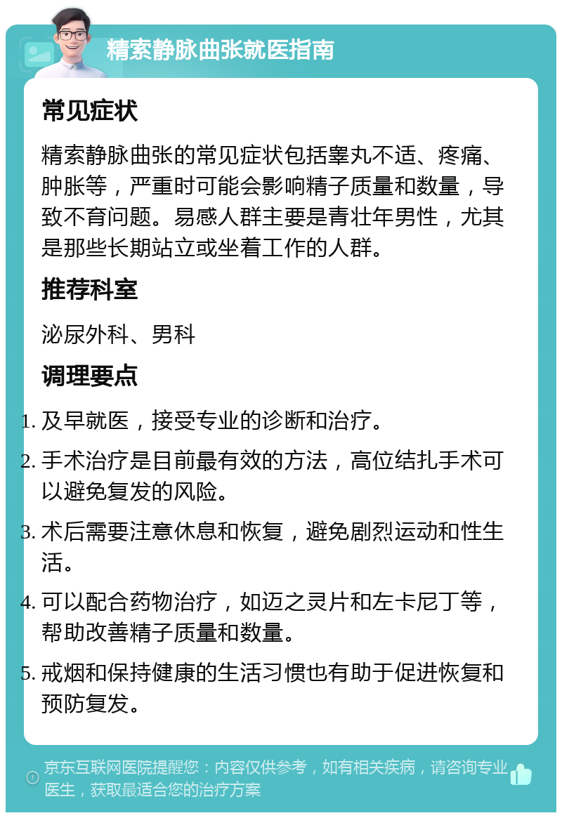 精索静脉曲张就医指南 常见症状 精索静脉曲张的常见症状包括睾丸不适、疼痛、肿胀等，严重时可能会影响精子质量和数量，导致不育问题。易感人群主要是青壮年男性，尤其是那些长期站立或坐着工作的人群。 推荐科室 泌尿外科、男科 调理要点 及早就医，接受专业的诊断和治疗。 手术治疗是目前最有效的方法，高位结扎手术可以避免复发的风险。 术后需要注意休息和恢复，避免剧烈运动和性生活。 可以配合药物治疗，如迈之灵片和左卡尼丁等，帮助改善精子质量和数量。 戒烟和保持健康的生活习惯也有助于促进恢复和预防复发。