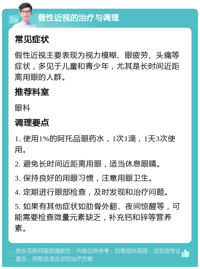 假性近视的治疗与调理 常见症状 假性近视主要表现为视力模糊、眼疲劳、头痛等症状，多见于儿童和青少年，尤其是长时间近距离用眼的人群。 推荐科室 眼科 调理要点 1. 使用1%的阿托品眼药水，1次1滴，1天3次使用。 2. 避免长时间近距离用眼，适当休息眼睛。 3. 保持良好的用眼习惯，注意用眼卫生。 4. 定期进行眼部检查，及时发现和治疗问题。 5. 如果有其他症状如肋骨外翻、夜间惊醒等，可能需要检查微量元素缺乏，补充钙和锌等营养素。