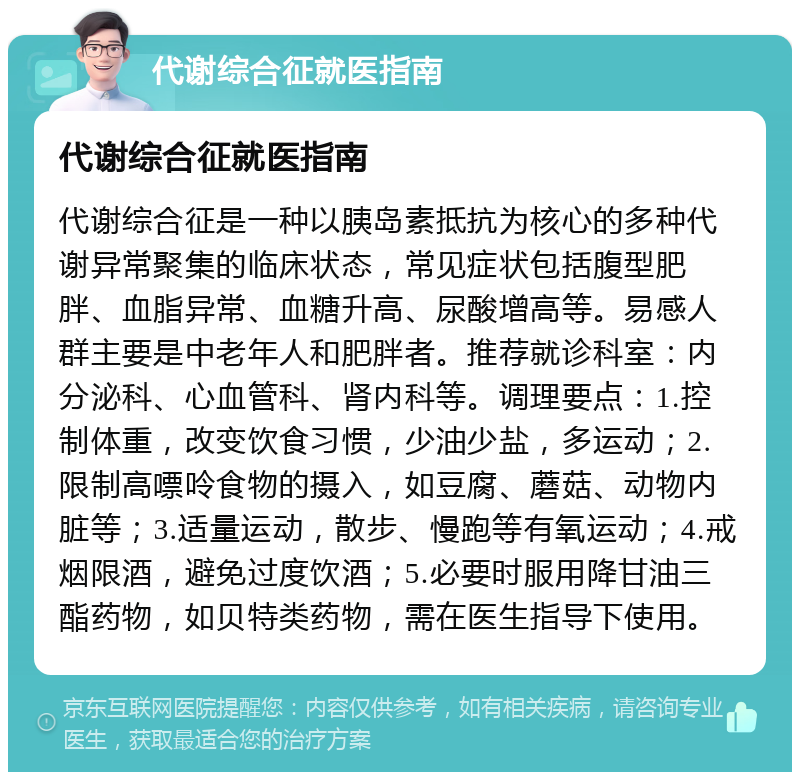 代谢综合征就医指南 代谢综合征就医指南 代谢综合征是一种以胰岛素抵抗为核心的多种代谢异常聚集的临床状态，常见症状包括腹型肥胖、血脂异常、血糖升高、尿酸增高等。易感人群主要是中老年人和肥胖者。推荐就诊科室：内分泌科、心血管科、肾内科等。调理要点：1.控制体重，改变饮食习惯，少油少盐，多运动；2.限制高嘌呤食物的摄入，如豆腐、蘑菇、动物内脏等；3.适量运动，散步、慢跑等有氧运动；4.戒烟限酒，避免过度饮酒；5.必要时服用降甘油三酯药物，如贝特类药物，需在医生指导下使用。