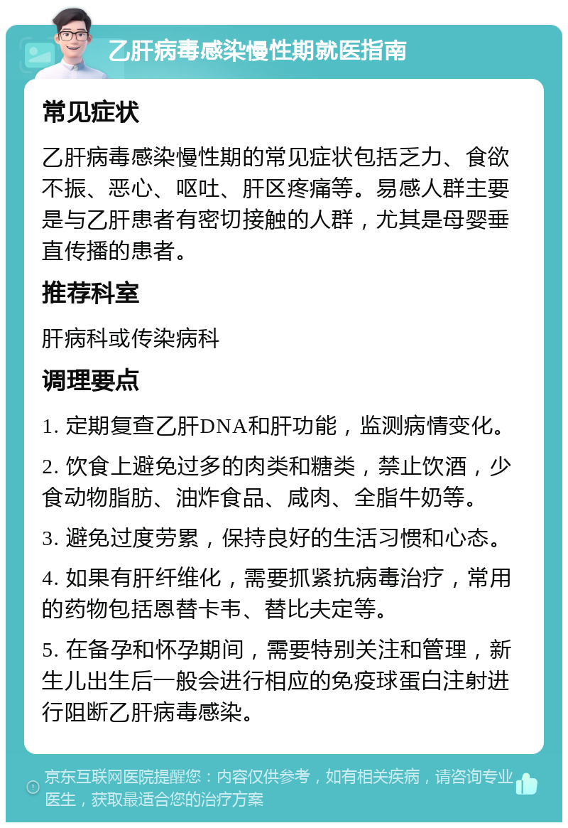 乙肝病毒感染慢性期就医指南 常见症状 乙肝病毒感染慢性期的常见症状包括乏力、食欲不振、恶心、呕吐、肝区疼痛等。易感人群主要是与乙肝患者有密切接触的人群，尤其是母婴垂直传播的患者。 推荐科室 肝病科或传染病科 调理要点 1. 定期复查乙肝DNA和肝功能，监测病情变化。 2. 饮食上避免过多的肉类和糖类，禁止饮酒，少食动物脂肪、油炸食品、咸肉、全脂牛奶等。 3. 避免过度劳累，保持良好的生活习惯和心态。 4. 如果有肝纤维化，需要抓紧抗病毒治疗，常用的药物包括恩替卡韦、替比夫定等。 5. 在备孕和怀孕期间，需要特别关注和管理，新生儿出生后一般会进行相应的免疫球蛋白注射进行阻断乙肝病毒感染。