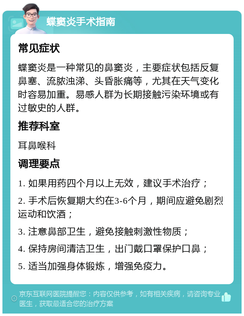 蝶窦炎手术指南 常见症状 蝶窦炎是一种常见的鼻窦炎，主要症状包括反复鼻塞、流脓浊涕、头昏胀痛等，尤其在天气变化时容易加重。易感人群为长期接触污染环境或有过敏史的人群。 推荐科室 耳鼻喉科 调理要点 1. 如果用药四个月以上无效，建议手术治疗； 2. 手术后恢复期大约在3-6个月，期间应避免剧烈运动和饮酒； 3. 注意鼻部卫生，避免接触刺激性物质； 4. 保持房间清洁卫生，出门戴口罩保护口鼻； 5. 适当加强身体锻炼，增强免疫力。