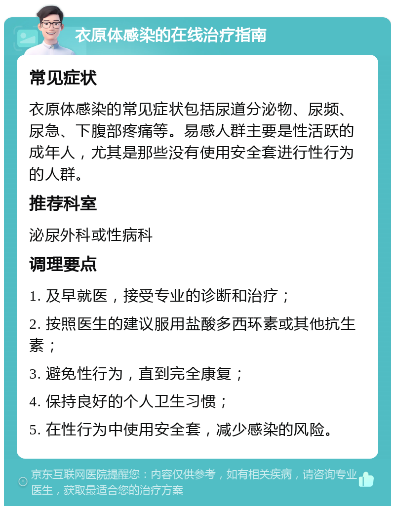 衣原体感染的在线治疗指南 常见症状 衣原体感染的常见症状包括尿道分泌物、尿频、尿急、下腹部疼痛等。易感人群主要是性活跃的成年人，尤其是那些没有使用安全套进行性行为的人群。 推荐科室 泌尿外科或性病科 调理要点 1. 及早就医，接受专业的诊断和治疗； 2. 按照医生的建议服用盐酸多西环素或其他抗生素； 3. 避免性行为，直到完全康复； 4. 保持良好的个人卫生习惯； 5. 在性行为中使用安全套，减少感染的风险。