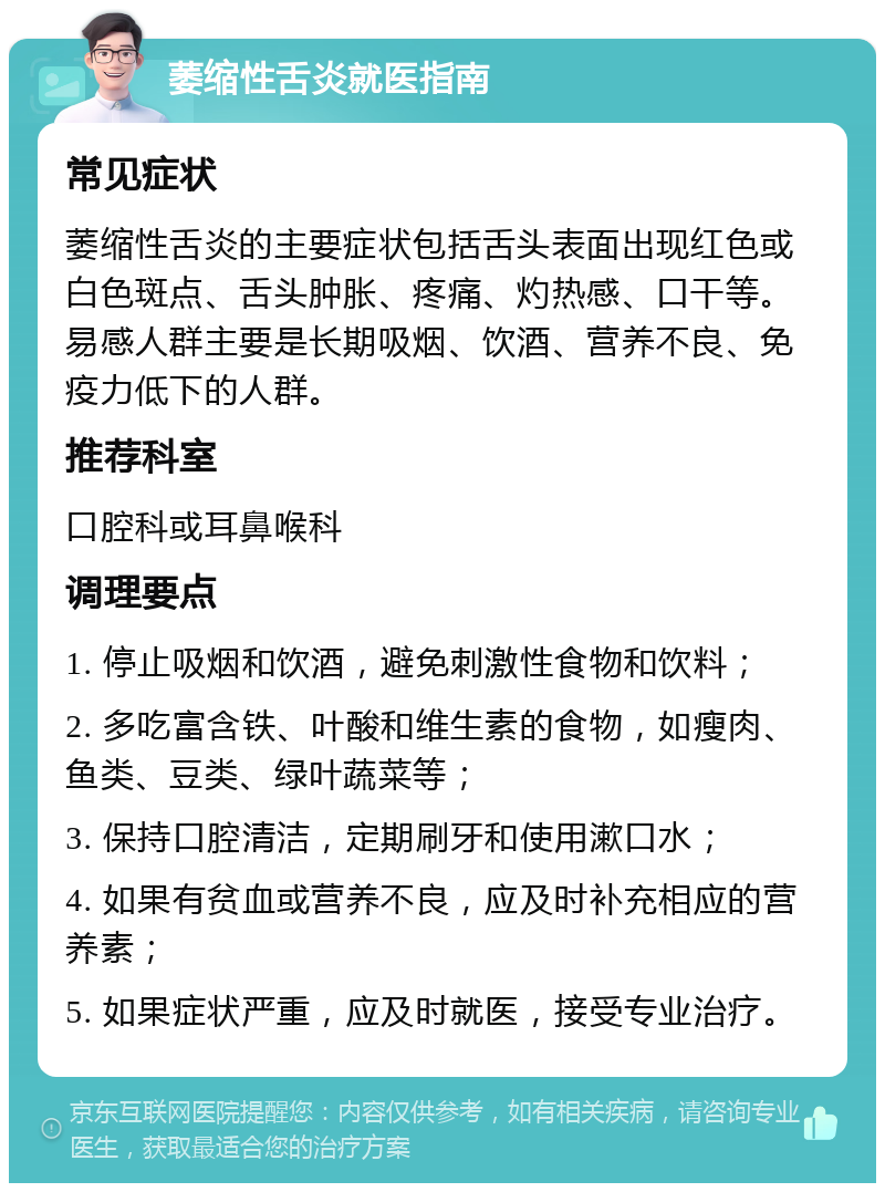 萎缩性舌炎就医指南 常见症状 萎缩性舌炎的主要症状包括舌头表面出现红色或白色斑点、舌头肿胀、疼痛、灼热感、口干等。易感人群主要是长期吸烟、饮酒、营养不良、免疫力低下的人群。 推荐科室 口腔科或耳鼻喉科 调理要点 1. 停止吸烟和饮酒，避免刺激性食物和饮料； 2. 多吃富含铁、叶酸和维生素的食物，如瘦肉、鱼类、豆类、绿叶蔬菜等； 3. 保持口腔清洁，定期刷牙和使用漱口水； 4. 如果有贫血或营养不良，应及时补充相应的营养素； 5. 如果症状严重，应及时就医，接受专业治疗。