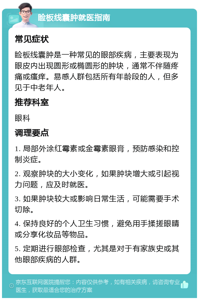 睑板线囊肿就医指南 常见症状 睑板线囊肿是一种常见的眼部疾病，主要表现为眼皮内出现圆形或椭圆形的肿块，通常不伴随疼痛或瘙痒。易感人群包括所有年龄段的人，但多见于中老年人。 推荐科室 眼科 调理要点 1. 局部外涂红霉素或金霉素眼膏，预防感染和控制炎症。 2. 观察肿块的大小变化，如果肿块增大或引起视力问题，应及时就医。 3. 如果肿块较大或影响日常生活，可能需要手术切除。 4. 保持良好的个人卫生习惯，避免用手揉搓眼睛或分享化妆品等物品。 5. 定期进行眼部检查，尤其是对于有家族史或其他眼部疾病的人群。