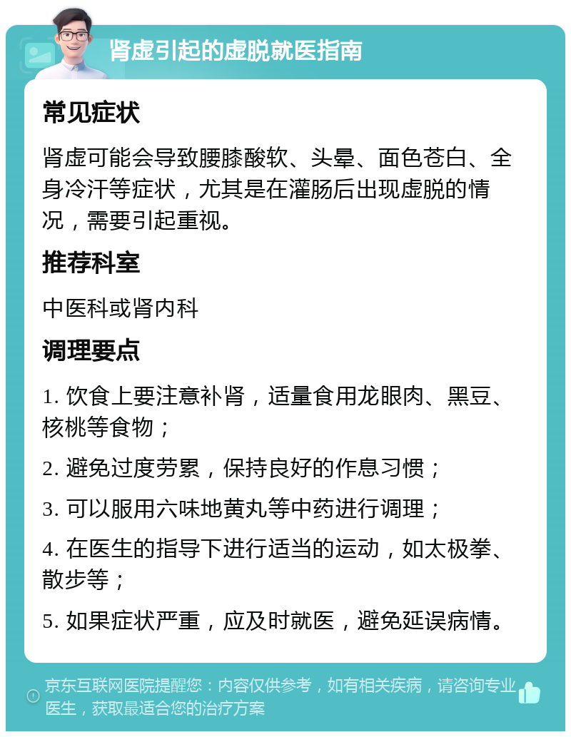 肾虚引起的虚脱就医指南 常见症状 肾虚可能会导致腰膝酸软、头晕、面色苍白、全身冷汗等症状，尤其是在灌肠后出现虚脱的情况，需要引起重视。 推荐科室 中医科或肾内科 调理要点 1. 饮食上要注意补肾，适量食用龙眼肉、黑豆、核桃等食物； 2. 避免过度劳累，保持良好的作息习惯； 3. 可以服用六味地黄丸等中药进行调理； 4. 在医生的指导下进行适当的运动，如太极拳、散步等； 5. 如果症状严重，应及时就医，避免延误病情。