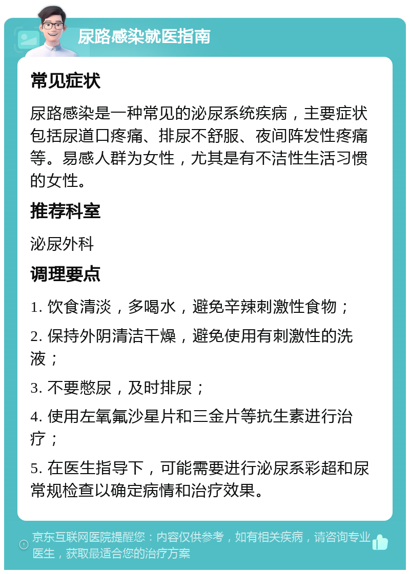 尿路感染就医指南 常见症状 尿路感染是一种常见的泌尿系统疾病，主要症状包括尿道口疼痛、排尿不舒服、夜间阵发性疼痛等。易感人群为女性，尤其是有不洁性生活习惯的女性。 推荐科室 泌尿外科 调理要点 1. 饮食清淡，多喝水，避免辛辣刺激性食物； 2. 保持外阴清洁干燥，避免使用有刺激性的洗液； 3. 不要憋尿，及时排尿； 4. 使用左氧氟沙星片和三金片等抗生素进行治疗； 5. 在医生指导下，可能需要进行泌尿系彩超和尿常规检查以确定病情和治疗效果。