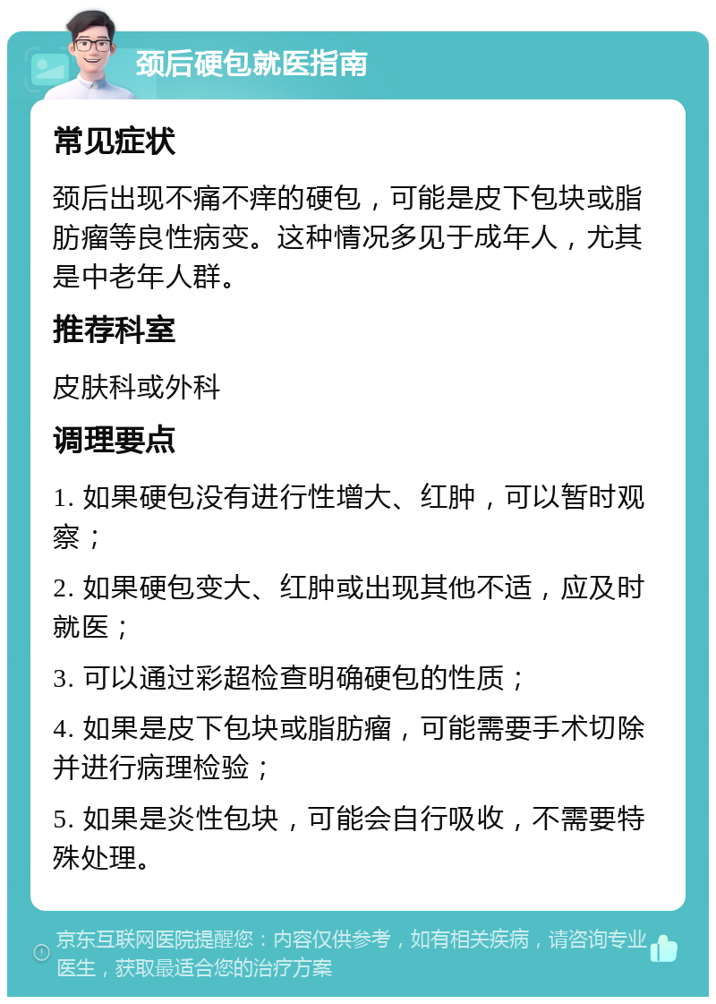 颈后硬包就医指南 常见症状 颈后出现不痛不痒的硬包，可能是皮下包块或脂肪瘤等良性病变。这种情况多见于成年人，尤其是中老年人群。 推荐科室 皮肤科或外科 调理要点 1. 如果硬包没有进行性增大、红肿，可以暂时观察； 2. 如果硬包变大、红肿或出现其他不适，应及时就医； 3. 可以通过彩超检查明确硬包的性质； 4. 如果是皮下包块或脂肪瘤，可能需要手术切除并进行病理检验； 5. 如果是炎性包块，可能会自行吸收，不需要特殊处理。