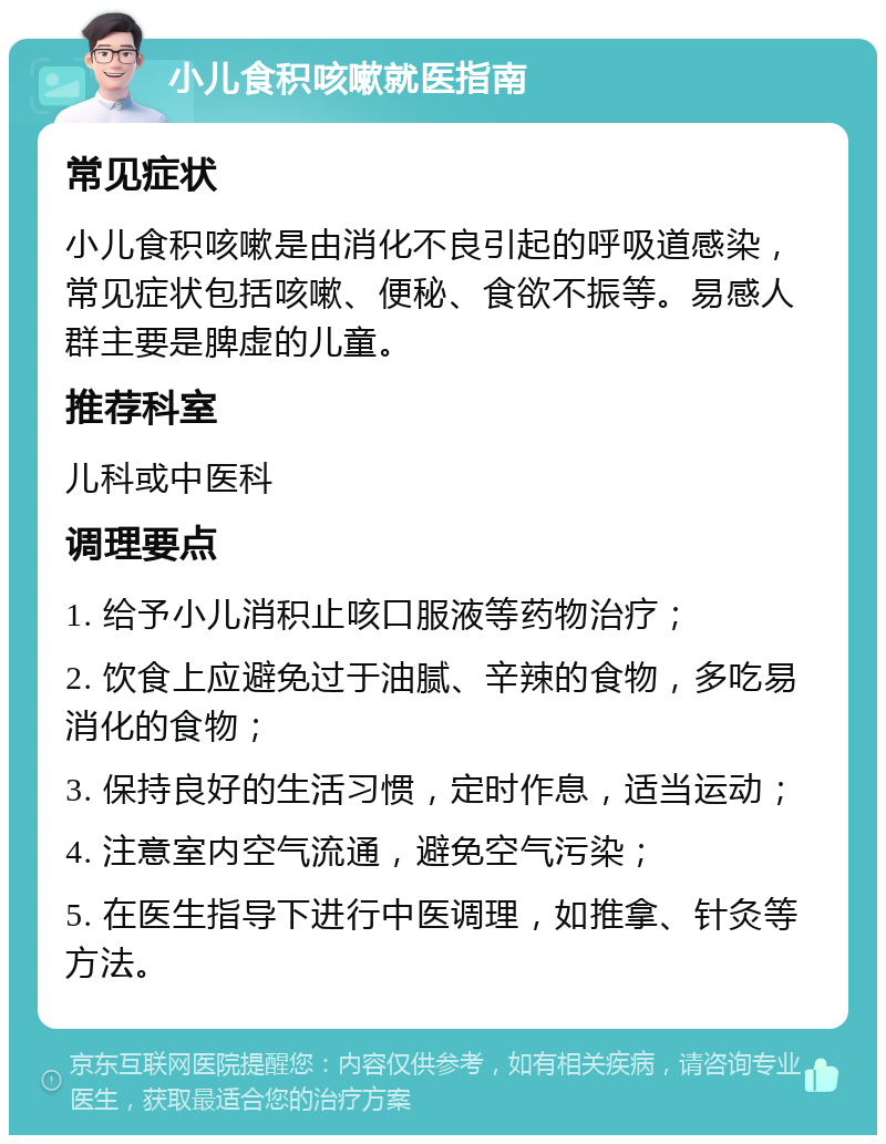 小儿食积咳嗽就医指南 常见症状 小儿食积咳嗽是由消化不良引起的呼吸道感染，常见症状包括咳嗽、便秘、食欲不振等。易感人群主要是脾虚的儿童。 推荐科室 儿科或中医科 调理要点 1. 给予小儿消积止咳口服液等药物治疗； 2. 饮食上应避免过于油腻、辛辣的食物，多吃易消化的食物； 3. 保持良好的生活习惯，定时作息，适当运动； 4. 注意室内空气流通，避免空气污染； 5. 在医生指导下进行中医调理，如推拿、针灸等方法。