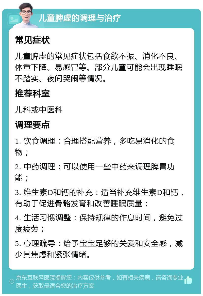 儿童脾虚的调理与治疗 常见症状 儿童脾虚的常见症状包括食欲不振、消化不良、体重下降、易感冒等。部分儿童可能会出现睡眠不踏实、夜间哭闹等情况。 推荐科室 儿科或中医科 调理要点 1. 饮食调理：合理搭配营养，多吃易消化的食物； 2. 中药调理：可以使用一些中药来调理脾胃功能； 3. 维生素D和钙的补充：适当补充维生素D和钙，有助于促进骨骼发育和改善睡眠质量； 4. 生活习惯调整：保持规律的作息时间，避免过度疲劳； 5. 心理疏导：给予宝宝足够的关爱和安全感，减少其焦虑和紧张情绪。