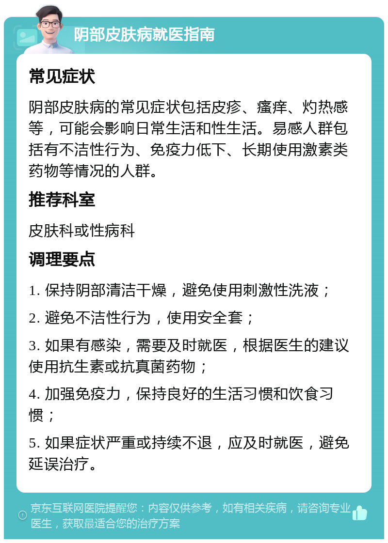 阴部皮肤病就医指南 常见症状 阴部皮肤病的常见症状包括皮疹、瘙痒、灼热感等，可能会影响日常生活和性生活。易感人群包括有不洁性行为、免疫力低下、长期使用激素类药物等情况的人群。 推荐科室 皮肤科或性病科 调理要点 1. 保持阴部清洁干燥，避免使用刺激性洗液； 2. 避免不洁性行为，使用安全套； 3. 如果有感染，需要及时就医，根据医生的建议使用抗生素或抗真菌药物； 4. 加强免疫力，保持良好的生活习惯和饮食习惯； 5. 如果症状严重或持续不退，应及时就医，避免延误治疗。