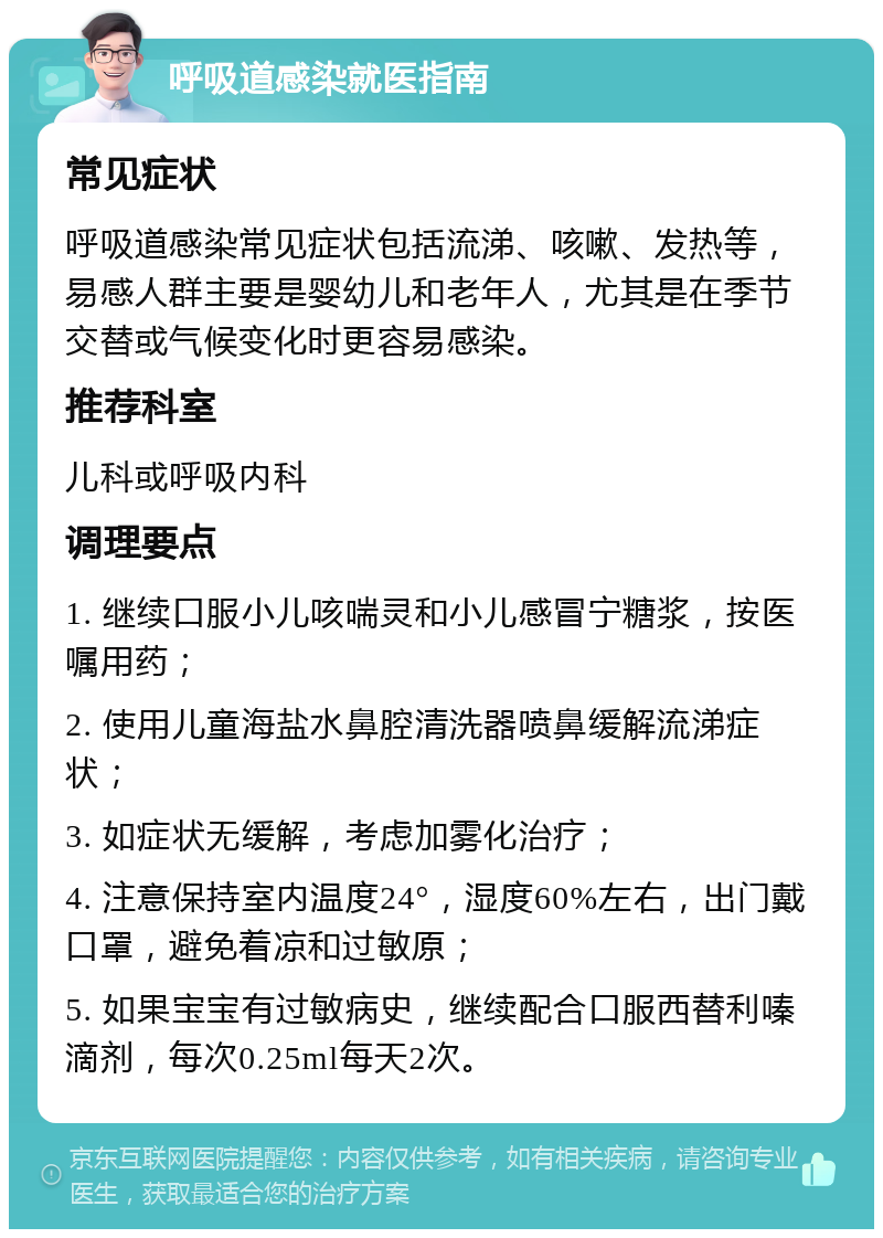 呼吸道感染就医指南 常见症状 呼吸道感染常见症状包括流涕、咳嗽、发热等，易感人群主要是婴幼儿和老年人，尤其是在季节交替或气候变化时更容易感染。 推荐科室 儿科或呼吸内科 调理要点 1. 继续口服小儿咳喘灵和小儿感冒宁糖浆，按医嘱用药； 2. 使用儿童海盐水鼻腔清洗器喷鼻缓解流涕症状； 3. 如症状无缓解，考虑加雾化治疗； 4. 注意保持室内温度24°，湿度60%左右，出门戴口罩，避免着凉和过敏原； 5. 如果宝宝有过敏病史，继续配合口服西替利嗪滴剂，每次0.25ml每天2次。