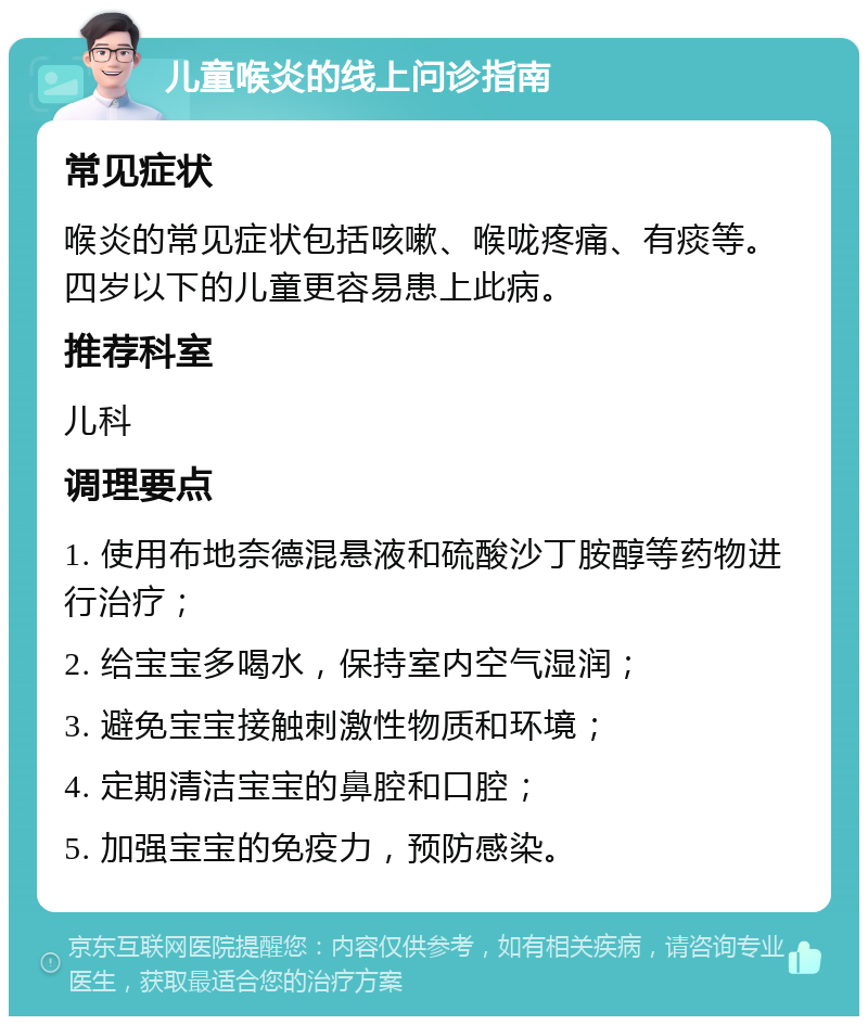 儿童喉炎的线上问诊指南 常见症状 喉炎的常见症状包括咳嗽、喉咙疼痛、有痰等。四岁以下的儿童更容易患上此病。 推荐科室 儿科 调理要点 1. 使用布地奈德混悬液和硫酸沙丁胺醇等药物进行治疗； 2. 给宝宝多喝水，保持室内空气湿润； 3. 避免宝宝接触刺激性物质和环境； 4. 定期清洁宝宝的鼻腔和口腔； 5. 加强宝宝的免疫力，预防感染。