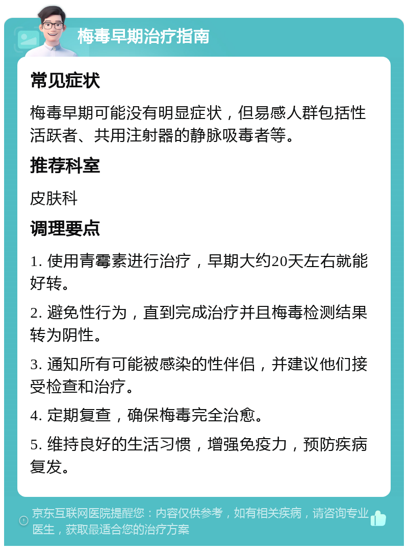 梅毒早期治疗指南 常见症状 梅毒早期可能没有明显症状，但易感人群包括性活跃者、共用注射器的静脉吸毒者等。 推荐科室 皮肤科 调理要点 1. 使用青霉素进行治疗，早期大约20天左右就能好转。 2. 避免性行为，直到完成治疗并且梅毒检测结果转为阴性。 3. 通知所有可能被感染的性伴侣，并建议他们接受检查和治疗。 4. 定期复查，确保梅毒完全治愈。 5. 维持良好的生活习惯，增强免疫力，预防疾病复发。