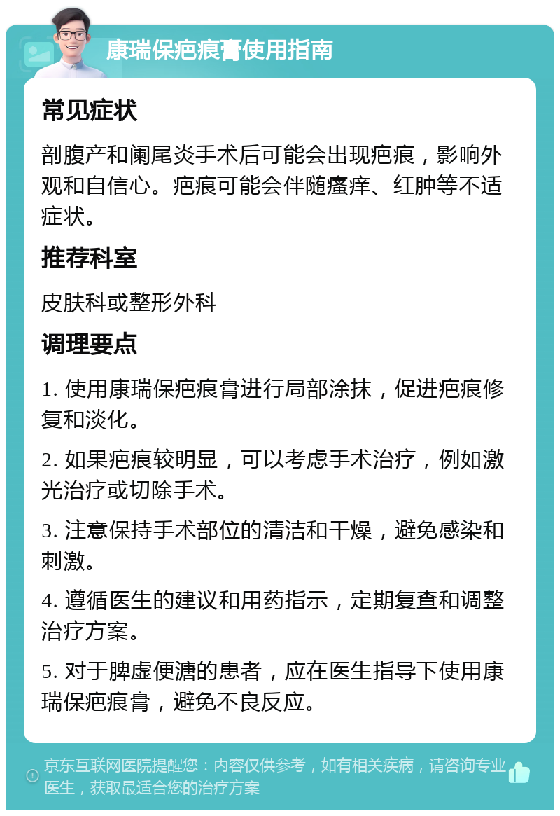 康瑞保疤痕膏使用指南 常见症状 剖腹产和阑尾炎手术后可能会出现疤痕，影响外观和自信心。疤痕可能会伴随瘙痒、红肿等不适症状。 推荐科室 皮肤科或整形外科 调理要点 1. 使用康瑞保疤痕膏进行局部涂抹，促进疤痕修复和淡化。 2. 如果疤痕较明显，可以考虑手术治疗，例如激光治疗或切除手术。 3. 注意保持手术部位的清洁和干燥，避免感染和刺激。 4. 遵循医生的建议和用药指示，定期复查和调整治疗方案。 5. 对于脾虚便溏的患者，应在医生指导下使用康瑞保疤痕膏，避免不良反应。