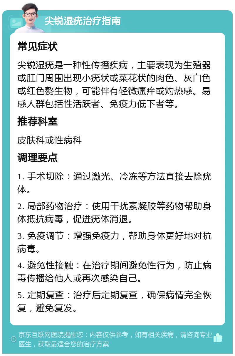 尖锐湿疣治疗指南 常见症状 尖锐湿疣是一种性传播疾病，主要表现为生殖器或肛门周围出现小疣状或菜花状的肉色、灰白色或红色赘生物，可能伴有轻微瘙痒或灼热感。易感人群包括性活跃者、免疫力低下者等。 推荐科室 皮肤科或性病科 调理要点 1. 手术切除：通过激光、冷冻等方法直接去除疣体。 2. 局部药物治疗：使用干扰素凝胶等药物帮助身体抵抗病毒，促进疣体消退。 3. 免疫调节：增强免疫力，帮助身体更好地对抗病毒。 4. 避免性接触：在治疗期间避免性行为，防止病毒传播给他人或再次感染自己。 5. 定期复查：治疗后定期复查，确保病情完全恢复，避免复发。