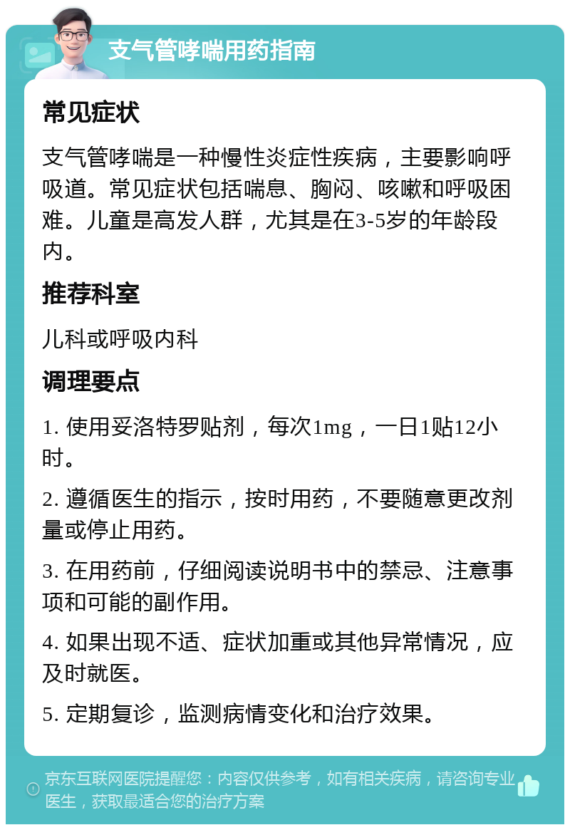 支气管哮喘用药指南 常见症状 支气管哮喘是一种慢性炎症性疾病，主要影响呼吸道。常见症状包括喘息、胸闷、咳嗽和呼吸困难。儿童是高发人群，尤其是在3-5岁的年龄段内。 推荐科室 儿科或呼吸内科 调理要点 1. 使用妥洛特罗贴剂，每次1mg，一日1贴12小时。 2. 遵循医生的指示，按时用药，不要随意更改剂量或停止用药。 3. 在用药前，仔细阅读说明书中的禁忌、注意事项和可能的副作用。 4. 如果出现不适、症状加重或其他异常情况，应及时就医。 5. 定期复诊，监测病情变化和治疗效果。