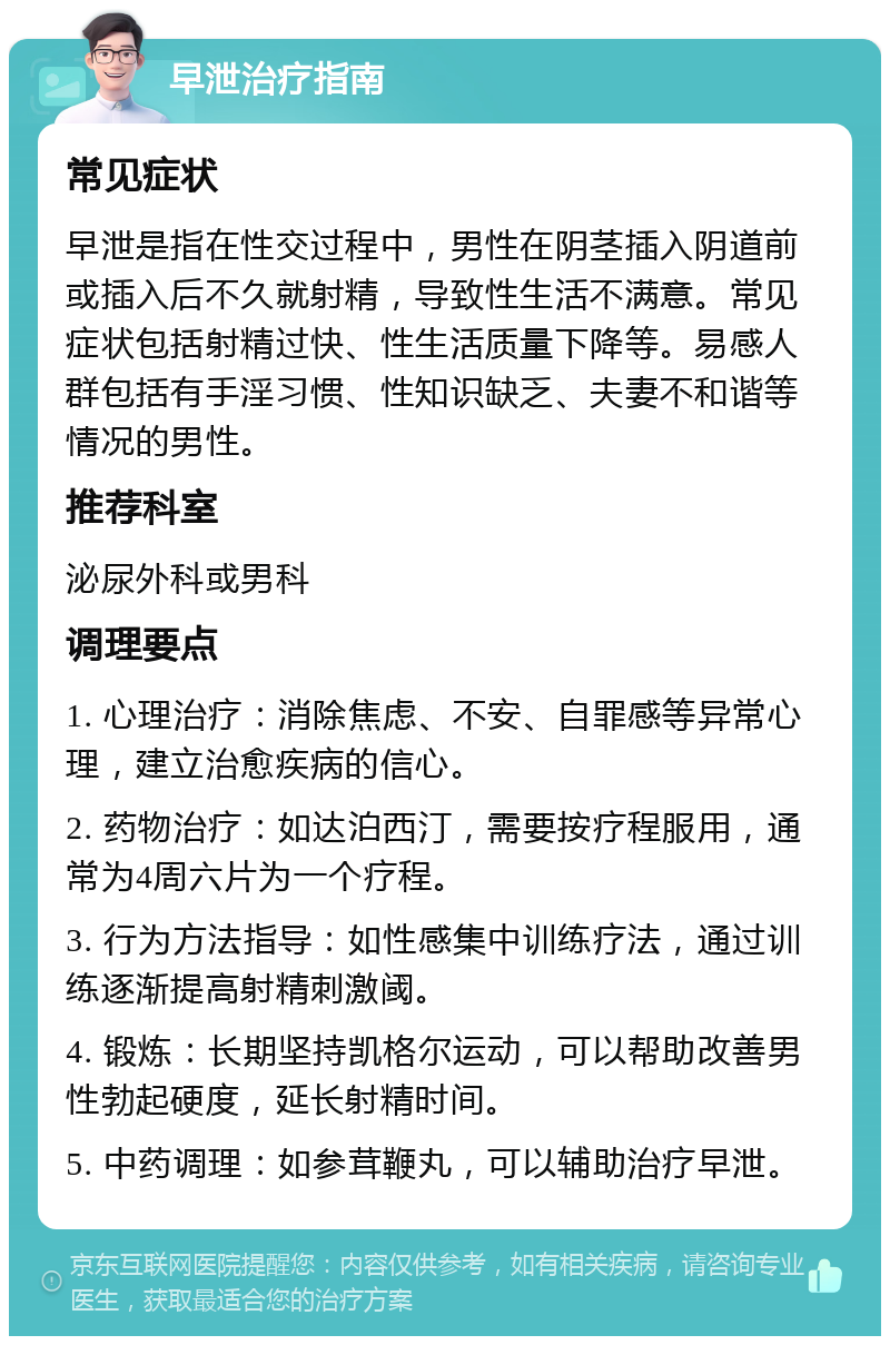 早泄治疗指南 常见症状 早泄是指在性交过程中，男性在阴茎插入阴道前或插入后不久就射精，导致性生活不满意。常见症状包括射精过快、性生活质量下降等。易感人群包括有手淫习惯、性知识缺乏、夫妻不和谐等情况的男性。 推荐科室 泌尿外科或男科 调理要点 1. 心理治疗：消除焦虑、不安、自罪感等异常心理，建立治愈疾病的信心。 2. 药物治疗：如达泊西汀，需要按疗程服用，通常为4周六片为一个疗程。 3. 行为方法指导：如性感集中训练疗法，通过训练逐渐提高射精刺激阈。 4. 锻炼：长期坚持凯格尔运动，可以帮助改善男性勃起硬度，延长射精时间。 5. 中药调理：如参茸鞭丸，可以辅助治疗早泄。