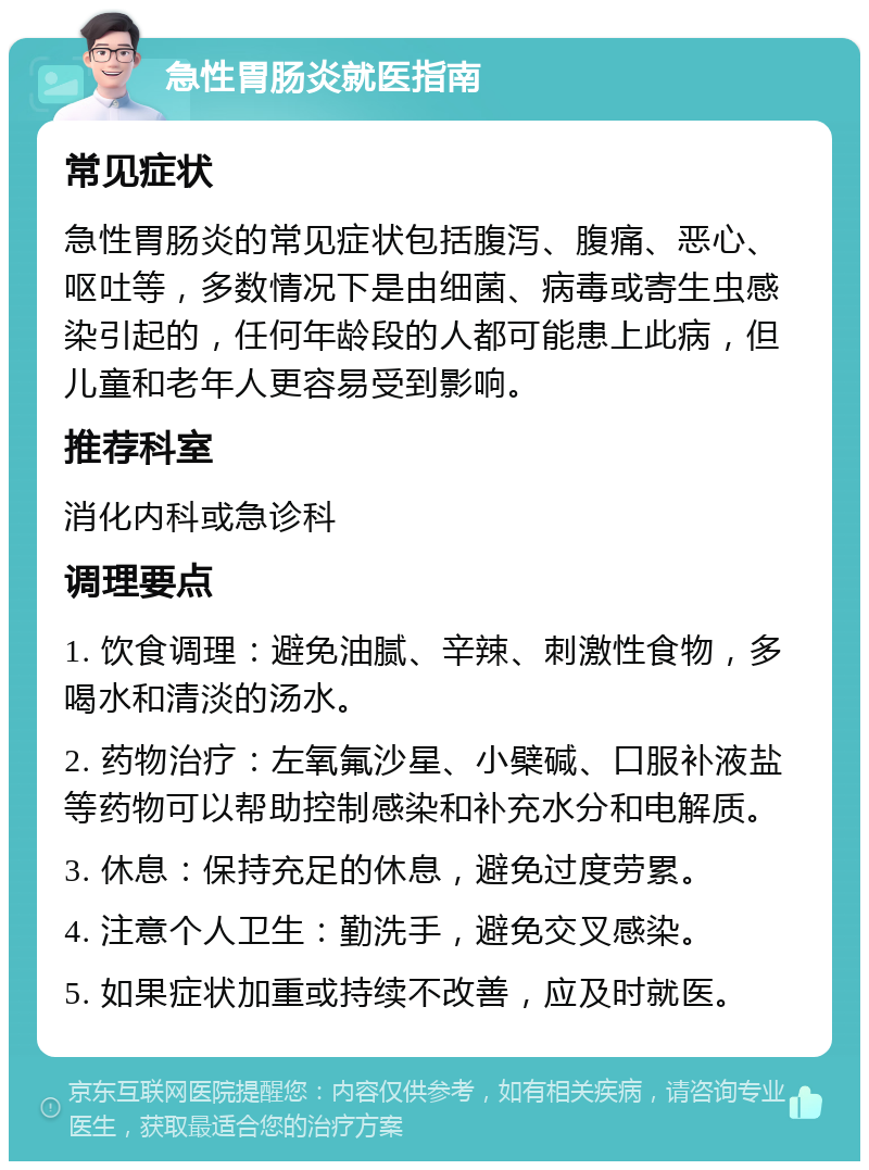 急性胃肠炎就医指南 常见症状 急性胃肠炎的常见症状包括腹泻、腹痛、恶心、呕吐等，多数情况下是由细菌、病毒或寄生虫感染引起的，任何年龄段的人都可能患上此病，但儿童和老年人更容易受到影响。 推荐科室 消化内科或急诊科 调理要点 1. 饮食调理：避免油腻、辛辣、刺激性食物，多喝水和清淡的汤水。 2. 药物治疗：左氧氟沙星、小檗碱、口服补液盐等药物可以帮助控制感染和补充水分和电解质。 3. 休息：保持充足的休息，避免过度劳累。 4. 注意个人卫生：勤洗手，避免交叉感染。 5. 如果症状加重或持续不改善，应及时就医。