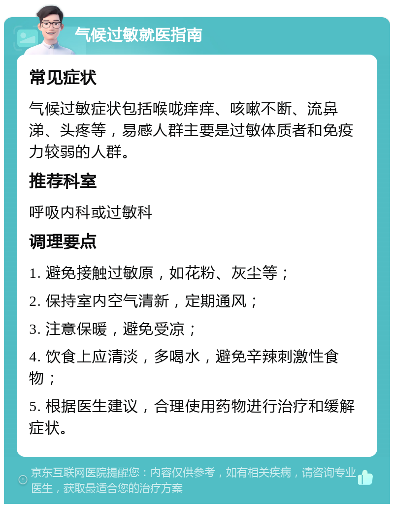 气候过敏就医指南 常见症状 气候过敏症状包括喉咙痒痒、咳嗽不断、流鼻涕、头疼等，易感人群主要是过敏体质者和免疫力较弱的人群。 推荐科室 呼吸内科或过敏科 调理要点 1. 避免接触过敏原，如花粉、灰尘等； 2. 保持室内空气清新，定期通风； 3. 注意保暖，避免受凉； 4. 饮食上应清淡，多喝水，避免辛辣刺激性食物； 5. 根据医生建议，合理使用药物进行治疗和缓解症状。