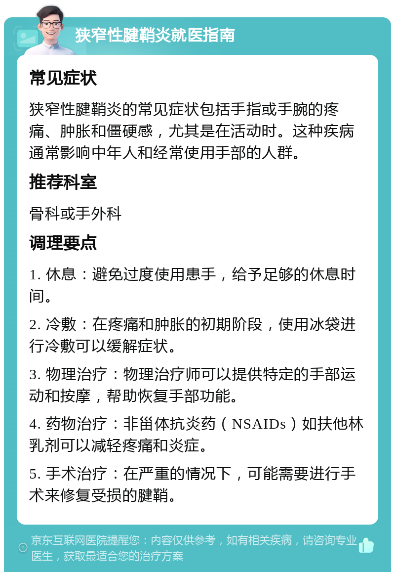 狭窄性腱鞘炎就医指南 常见症状 狭窄性腱鞘炎的常见症状包括手指或手腕的疼痛、肿胀和僵硬感，尤其是在活动时。这种疾病通常影响中年人和经常使用手部的人群。 推荐科室 骨科或手外科 调理要点 1. 休息：避免过度使用患手，给予足够的休息时间。 2. 冷敷：在疼痛和肿胀的初期阶段，使用冰袋进行冷敷可以缓解症状。 3. 物理治疗：物理治疗师可以提供特定的手部运动和按摩，帮助恢复手部功能。 4. 药物治疗：非甾体抗炎药（NSAIDs）如扶他林乳剂可以减轻疼痛和炎症。 5. 手术治疗：在严重的情况下，可能需要进行手术来修复受损的腱鞘。