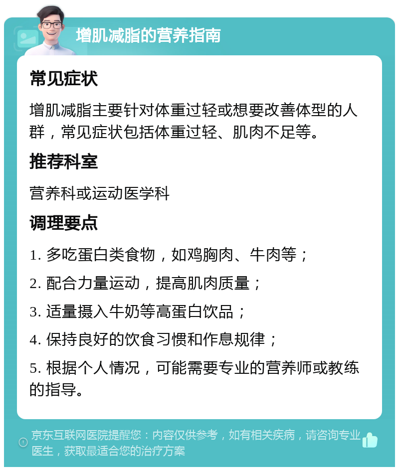 增肌减脂的营养指南 常见症状 增肌减脂主要针对体重过轻或想要改善体型的人群，常见症状包括体重过轻、肌肉不足等。 推荐科室 营养科或运动医学科 调理要点 1. 多吃蛋白类食物，如鸡胸肉、牛肉等； 2. 配合力量运动，提高肌肉质量； 3. 适量摄入牛奶等高蛋白饮品； 4. 保持良好的饮食习惯和作息规律； 5. 根据个人情况，可能需要专业的营养师或教练的指导。