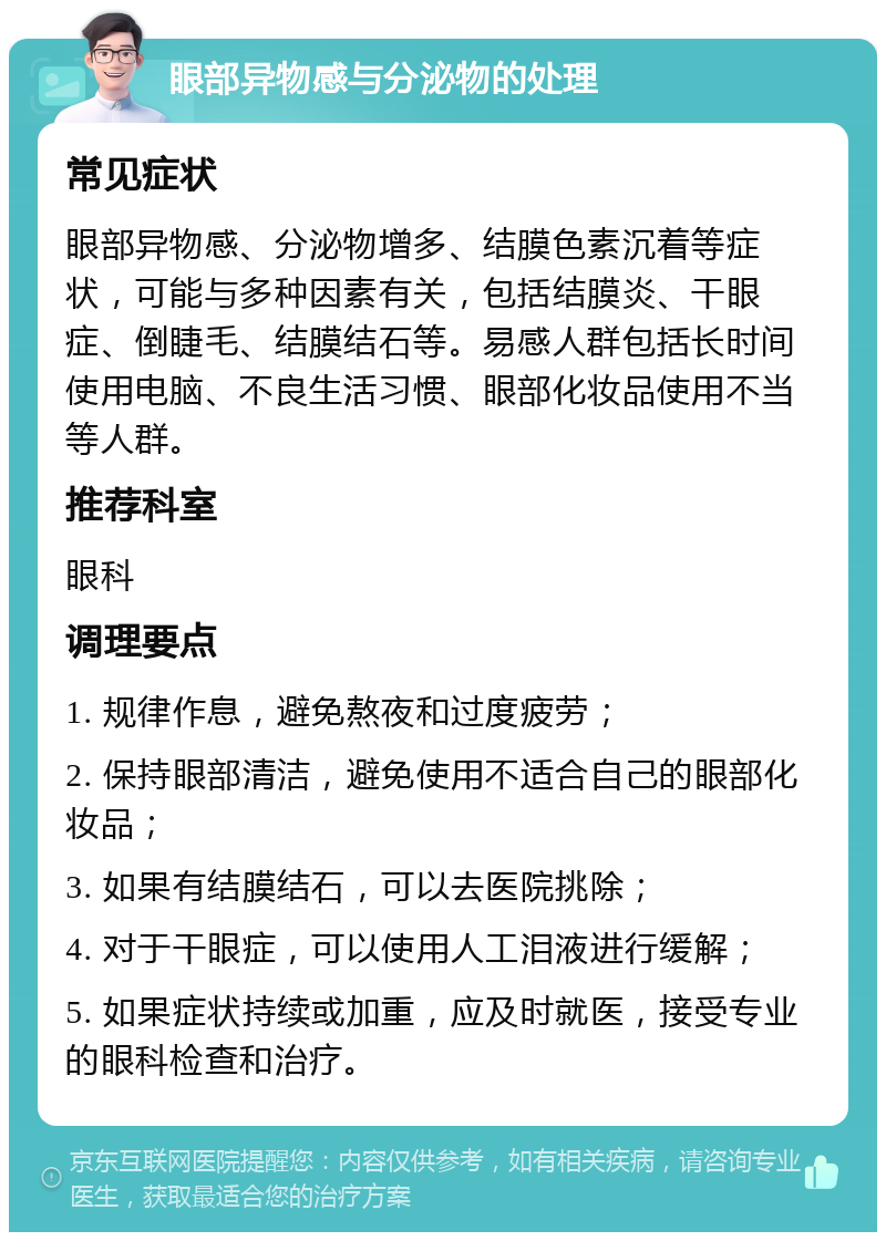 眼部异物感与分泌物的处理 常见症状 眼部异物感、分泌物增多、结膜色素沉着等症状，可能与多种因素有关，包括结膜炎、干眼症、倒睫毛、结膜结石等。易感人群包括长时间使用电脑、不良生活习惯、眼部化妆品使用不当等人群。 推荐科室 眼科 调理要点 1. 规律作息，避免熬夜和过度疲劳； 2. 保持眼部清洁，避免使用不适合自己的眼部化妆品； 3. 如果有结膜结石，可以去医院挑除； 4. 对于干眼症，可以使用人工泪液进行缓解； 5. 如果症状持续或加重，应及时就医，接受专业的眼科检查和治疗。