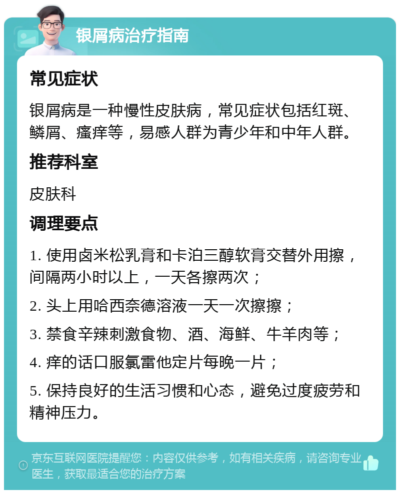 银屑病治疗指南 常见症状 银屑病是一种慢性皮肤病，常见症状包括红斑、鳞屑、瘙痒等，易感人群为青少年和中年人群。 推荐科室 皮肤科 调理要点 1. 使用卤米松乳膏和卡泊三醇软膏交替外用擦，间隔两小时以上，一天各擦两次； 2. 头上用哈西奈德溶液一天一次擦擦； 3. 禁食辛辣刺激食物、酒、海鲜、牛羊肉等； 4. 痒的话口服氯雷他定片每晚一片； 5. 保持良好的生活习惯和心态，避免过度疲劳和精神压力。