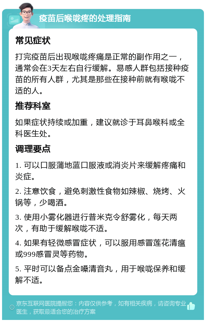 疫苗后喉咙疼的处理指南 常见症状 打完疫苗后出现喉咙疼痛是正常的副作用之一，通常会在3天左右自行缓解。易感人群包括接种疫苗的所有人群，尤其是那些在接种前就有喉咙不适的人。 推荐科室 如果症状持续或加重，建议就诊于耳鼻喉科或全科医生处。 调理要点 1. 可以口服蒲地蓝口服液或消炎片来缓解疼痛和炎症。 2. 注意饮食，避免刺激性食物如辣椒、烧烤、火锅等，少喝酒。 3. 使用小雾化器进行普米克令舒雾化，每天两次，有助于缓解喉咙不适。 4. 如果有轻微感冒症状，可以服用感冒莲花清瘟或999感冒灵等药物。 5. 平时可以备点金嗓清音丸，用于喉咙保养和缓解不适。