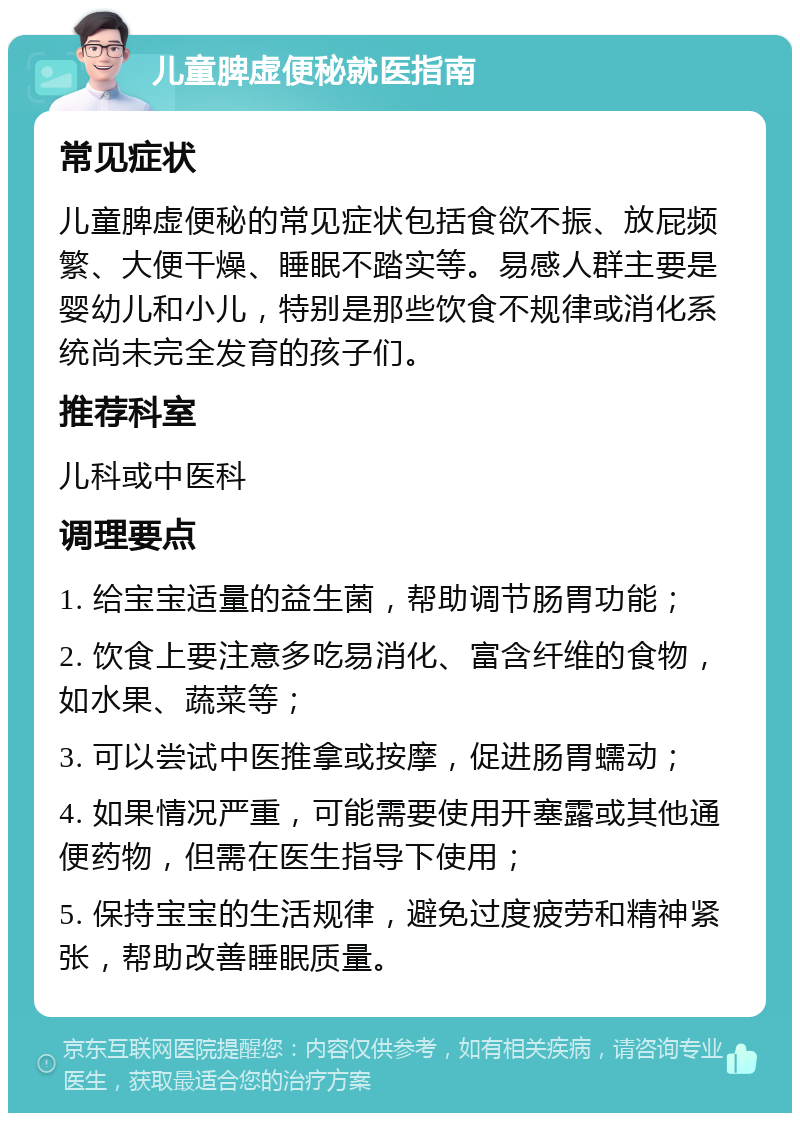 儿童脾虚便秘就医指南 常见症状 儿童脾虚便秘的常见症状包括食欲不振、放屁频繁、大便干燥、睡眠不踏实等。易感人群主要是婴幼儿和小儿，特别是那些饮食不规律或消化系统尚未完全发育的孩子们。 推荐科室 儿科或中医科 调理要点 1. 给宝宝适量的益生菌，帮助调节肠胃功能； 2. 饮食上要注意多吃易消化、富含纤维的食物，如水果、蔬菜等； 3. 可以尝试中医推拿或按摩，促进肠胃蠕动； 4. 如果情况严重，可能需要使用开塞露或其他通便药物，但需在医生指导下使用； 5. 保持宝宝的生活规律，避免过度疲劳和精神紧张，帮助改善睡眠质量。