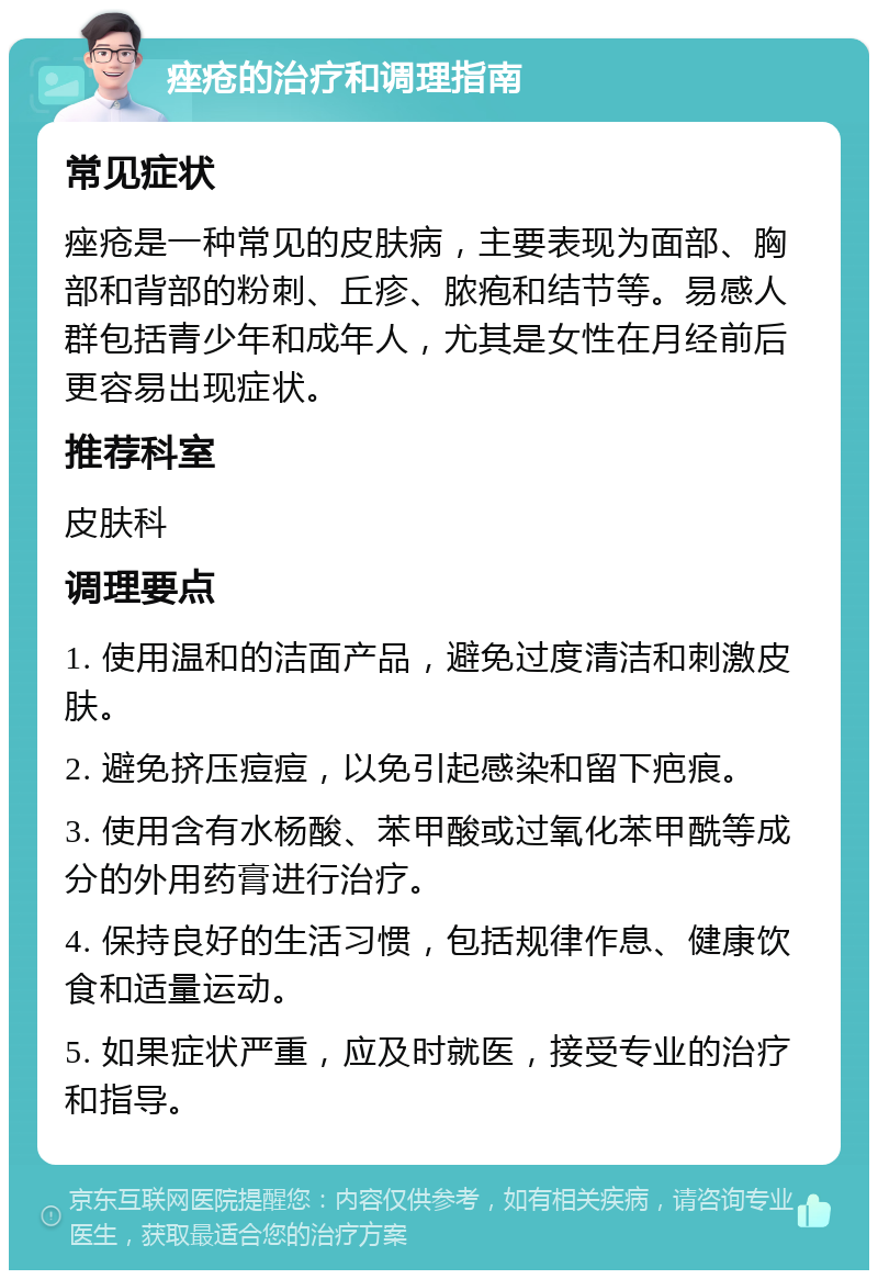 痤疮的治疗和调理指南 常见症状 痤疮是一种常见的皮肤病，主要表现为面部、胸部和背部的粉刺、丘疹、脓疱和结节等。易感人群包括青少年和成年人，尤其是女性在月经前后更容易出现症状。 推荐科室 皮肤科 调理要点 1. 使用温和的洁面产品，避免过度清洁和刺激皮肤。 2. 避免挤压痘痘，以免引起感染和留下疤痕。 3. 使用含有水杨酸、苯甲酸或过氧化苯甲酰等成分的外用药膏进行治疗。 4. 保持良好的生活习惯，包括规律作息、健康饮食和适量运动。 5. 如果症状严重，应及时就医，接受专业的治疗和指导。