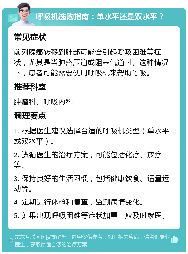 呼吸机选购指南：单水平还是双水平？ 常见症状 前列腺癌转移到肺部可能会引起呼吸困难等症状，尤其是当肿瘤压迫或阻塞气道时。这种情况下，患者可能需要使用呼吸机来帮助呼吸。 推荐科室 肿瘤科、呼吸内科 调理要点 1. 根据医生建议选择合适的呼吸机类型（单水平或双水平）。 2. 遵循医生的治疗方案，可能包括化疗、放疗等。 3. 保持良好的生活习惯，包括健康饮食、适量运动等。 4. 定期进行体检和复查，监测病情变化。 5. 如果出现呼吸困难等症状加重，应及时就医。