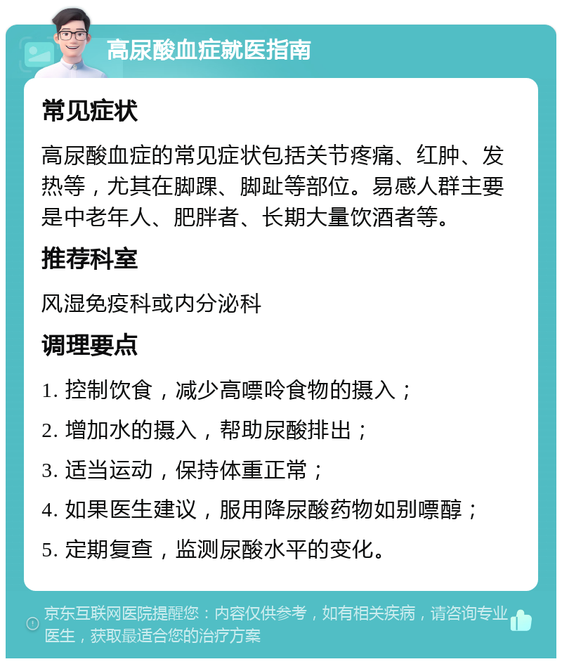 高尿酸血症就医指南 常见症状 高尿酸血症的常见症状包括关节疼痛、红肿、发热等，尤其在脚踝、脚趾等部位。易感人群主要是中老年人、肥胖者、长期大量饮酒者等。 推荐科室 风湿免疫科或内分泌科 调理要点 1. 控制饮食，减少高嘌呤食物的摄入； 2. 增加水的摄入，帮助尿酸排出； 3. 适当运动，保持体重正常； 4. 如果医生建议，服用降尿酸药物如别嘌醇； 5. 定期复查，监测尿酸水平的变化。