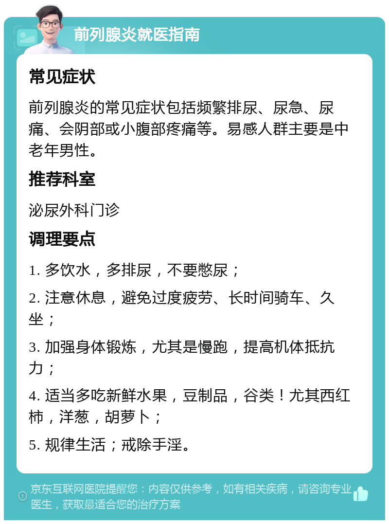 前列腺炎就医指南 常见症状 前列腺炎的常见症状包括频繁排尿、尿急、尿痛、会阴部或小腹部疼痛等。易感人群主要是中老年男性。 推荐科室 泌尿外科门诊 调理要点 1. 多饮水，多排尿，不要憋尿； 2. 注意休息，避免过度疲劳、长时间骑车、久坐； 3. 加强身体锻炼，尤其是慢跑，提高机体抵抗力； 4. 适当多吃新鲜水果，豆制品，谷类！尤其西红柿，洋葱，胡萝卜； 5. 规律生活；戒除手淫。