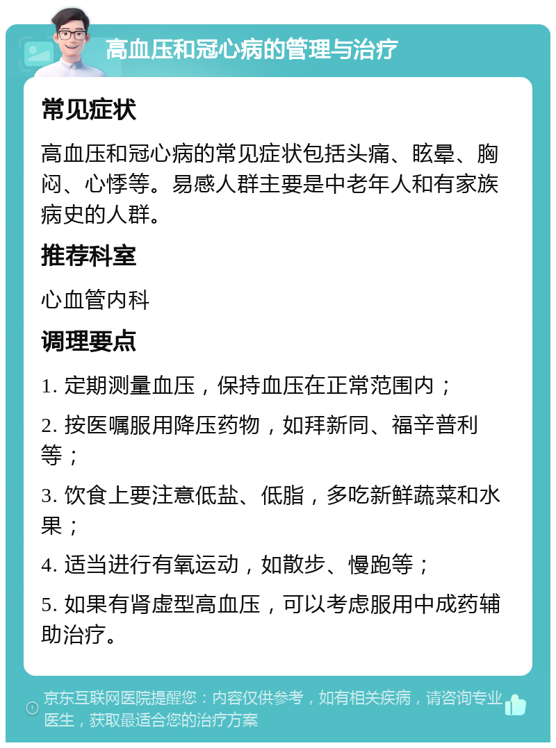 高血压和冠心病的管理与治疗 常见症状 高血压和冠心病的常见症状包括头痛、眩晕、胸闷、心悸等。易感人群主要是中老年人和有家族病史的人群。 推荐科室 心血管内科 调理要点 1. 定期测量血压，保持血压在正常范围内； 2. 按医嘱服用降压药物，如拜新同、福辛普利等； 3. 饮食上要注意低盐、低脂，多吃新鲜蔬菜和水果； 4. 适当进行有氧运动，如散步、慢跑等； 5. 如果有肾虚型高血压，可以考虑服用中成药辅助治疗。