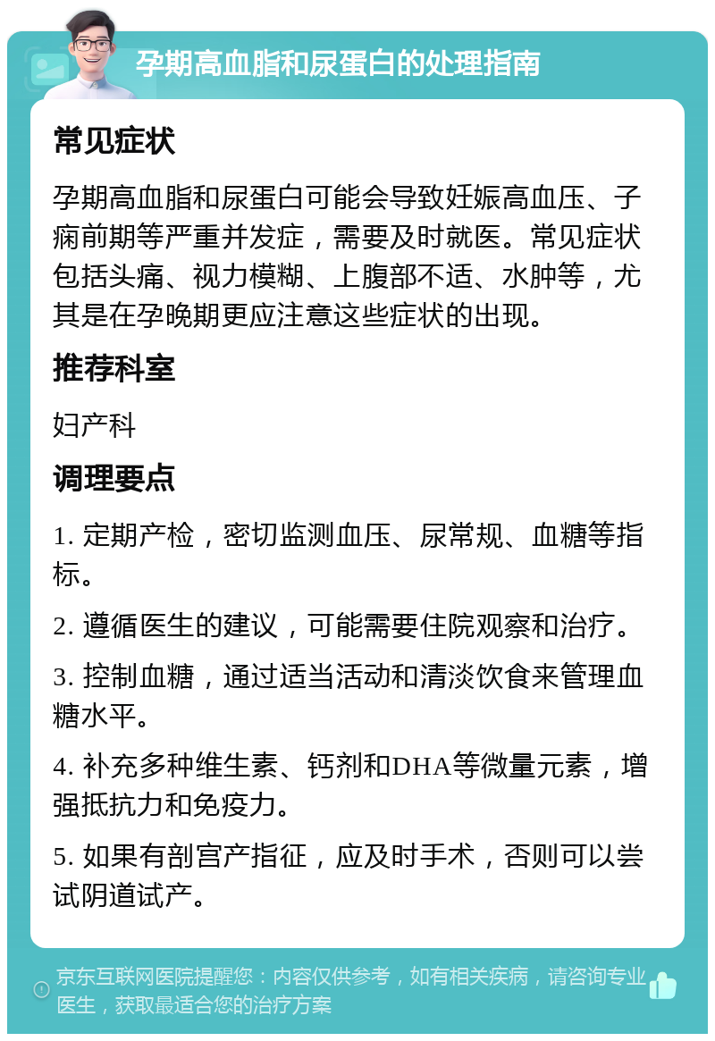 孕期高血脂和尿蛋白的处理指南 常见症状 孕期高血脂和尿蛋白可能会导致妊娠高血压、子痫前期等严重并发症，需要及时就医。常见症状包括头痛、视力模糊、上腹部不适、水肿等，尤其是在孕晚期更应注意这些症状的出现。 推荐科室 妇产科 调理要点 1. 定期产检，密切监测血压、尿常规、血糖等指标。 2. 遵循医生的建议，可能需要住院观察和治疗。 3. 控制血糖，通过适当活动和清淡饮食来管理血糖水平。 4. 补充多种维生素、钙剂和DHA等微量元素，增强抵抗力和免疫力。 5. 如果有剖宫产指征，应及时手术，否则可以尝试阴道试产。