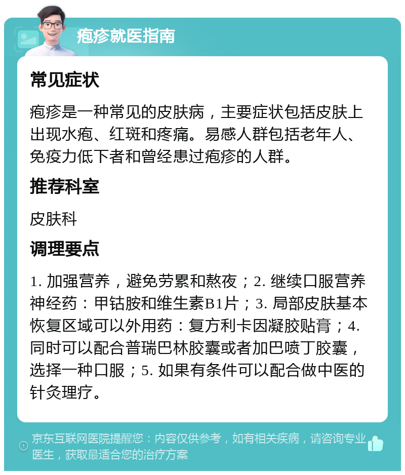 疱疹就医指南 常见症状 疱疹是一种常见的皮肤病，主要症状包括皮肤上出现水疱、红斑和疼痛。易感人群包括老年人、免疫力低下者和曾经患过疱疹的人群。 推荐科室 皮肤科 调理要点 1. 加强营养，避免劳累和熬夜；2. 继续口服营养神经药：甲钴胺和维生素B1片；3. 局部皮肤基本恢复区域可以外用药：复方利卡因凝胶贴膏；4. 同时可以配合普瑞巴林胶囊或者加巴喷丁胶囊，选择一种口服；5. 如果有条件可以配合做中医的针灸理疗。