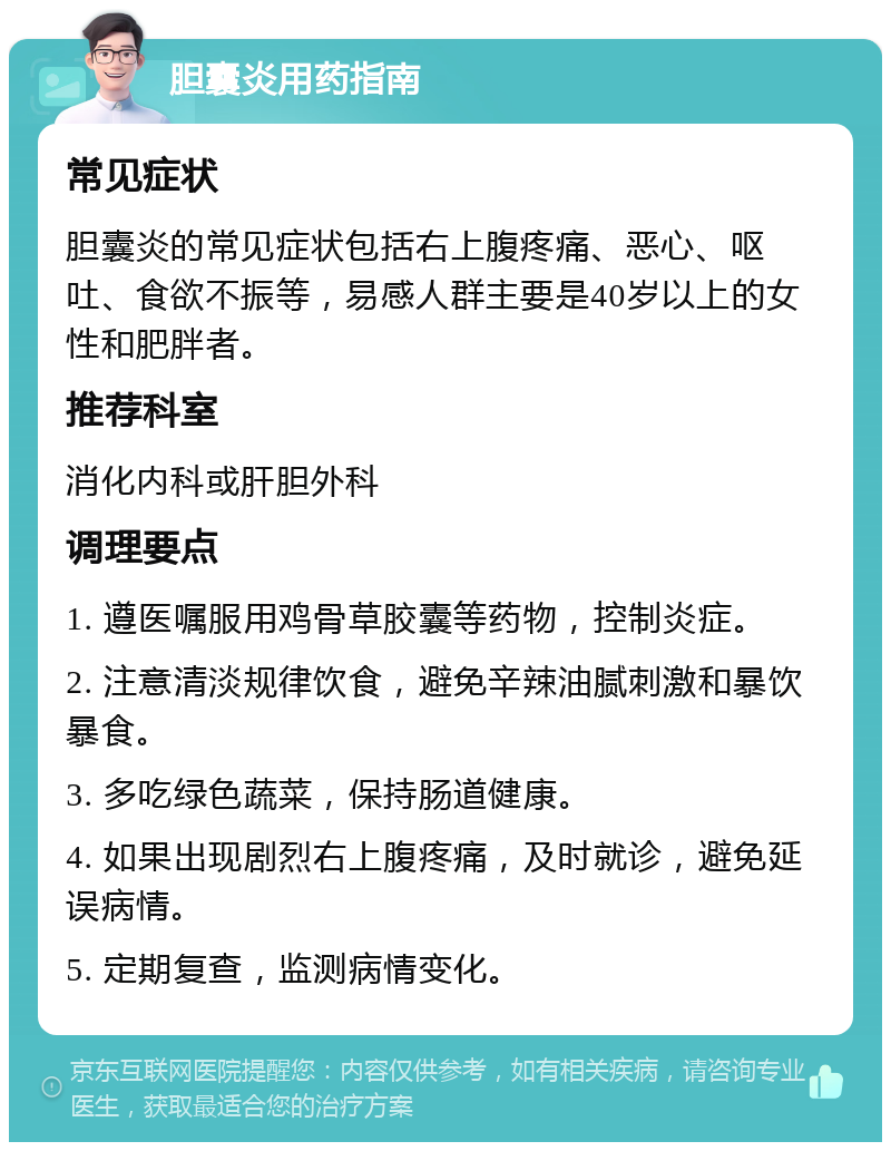 胆囊炎用药指南 常见症状 胆囊炎的常见症状包括右上腹疼痛、恶心、呕吐、食欲不振等，易感人群主要是40岁以上的女性和肥胖者。 推荐科室 消化内科或肝胆外科 调理要点 1. 遵医嘱服用鸡骨草胶囊等药物，控制炎症。 2. 注意清淡规律饮食，避免辛辣油腻刺激和暴饮暴食。 3. 多吃绿色蔬菜，保持肠道健康。 4. 如果出现剧烈右上腹疼痛，及时就诊，避免延误病情。 5. 定期复查，监测病情变化。