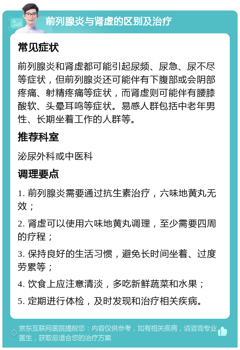 前列腺炎与肾虚的区别及治疗 常见症状 前列腺炎和肾虚都可能引起尿频、尿急、尿不尽等症状，但前列腺炎还可能伴有下腹部或会阴部疼痛、射精疼痛等症状，而肾虚则可能伴有腰膝酸软、头晕耳鸣等症状。易感人群包括中老年男性、长期坐着工作的人群等。 推荐科室 泌尿外科或中医科 调理要点 1. 前列腺炎需要通过抗生素治疗，六味地黄丸无效； 2. 肾虚可以使用六味地黄丸调理，至少需要四周的疗程； 3. 保持良好的生活习惯，避免长时间坐着、过度劳累等； 4. 饮食上应注意清淡，多吃新鲜蔬菜和水果； 5. 定期进行体检，及时发现和治疗相关疾病。