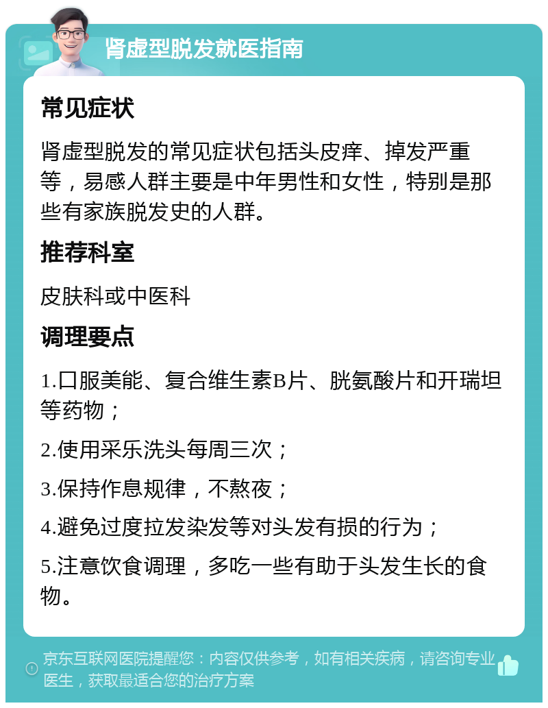 肾虚型脱发就医指南 常见症状 肾虚型脱发的常见症状包括头皮痒、掉发严重等，易感人群主要是中年男性和女性，特别是那些有家族脱发史的人群。 推荐科室 皮肤科或中医科 调理要点 1.口服美能、复合维生素B片、胱氨酸片和开瑞坦等药物； 2.使用采乐洗头每周三次； 3.保持作息规律，不熬夜； 4.避免过度拉发染发等对头发有损的行为； 5.注意饮食调理，多吃一些有助于头发生长的食物。