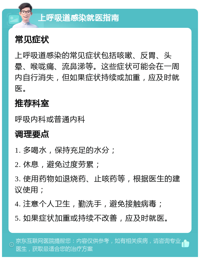 上呼吸道感染就医指南 常见症状 上呼吸道感染的常见症状包括咳嗽、反胃、头晕、喉咙痛、流鼻涕等。这些症状可能会在一周内自行消失，但如果症状持续或加重，应及时就医。 推荐科室 呼吸内科或普通内科 调理要点 1. 多喝水，保持充足的水分； 2. 休息，避免过度劳累； 3. 使用药物如退烧药、止咳药等，根据医生的建议使用； 4. 注意个人卫生，勤洗手，避免接触病毒； 5. 如果症状加重或持续不改善，应及时就医。