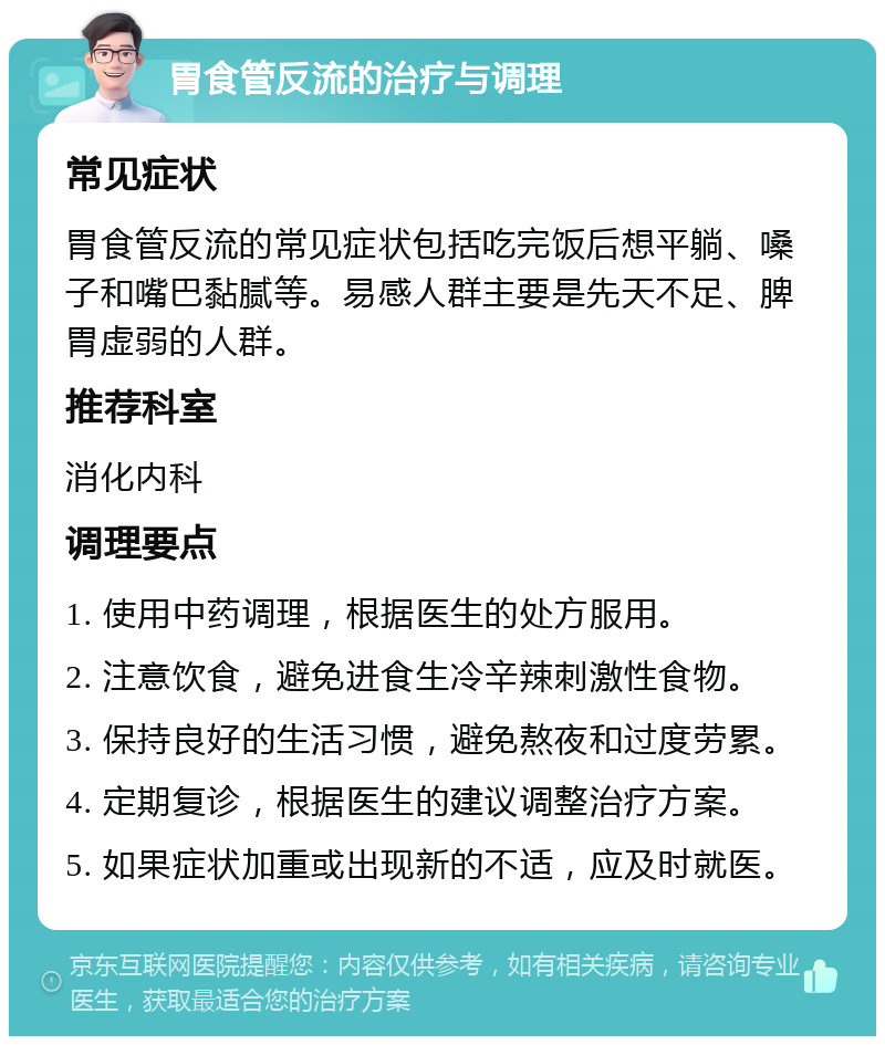 胃食管反流的治疗与调理 常见症状 胃食管反流的常见症状包括吃完饭后想平躺、嗓子和嘴巴黏腻等。易感人群主要是先天不足、脾胃虚弱的人群。 推荐科室 消化内科 调理要点 1. 使用中药调理，根据医生的处方服用。 2. 注意饮食，避免进食生冷辛辣刺激性食物。 3. 保持良好的生活习惯，避免熬夜和过度劳累。 4. 定期复诊，根据医生的建议调整治疗方案。 5. 如果症状加重或出现新的不适，应及时就医。