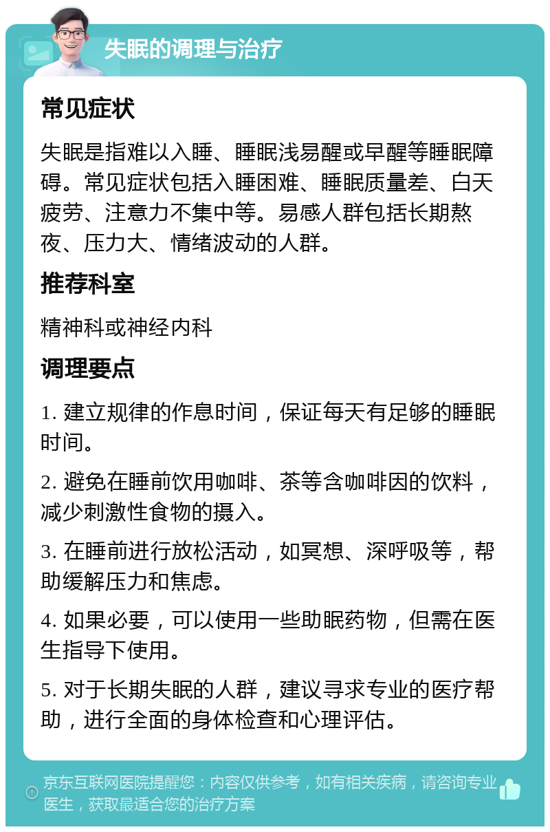 失眠的调理与治疗 常见症状 失眠是指难以入睡、睡眠浅易醒或早醒等睡眠障碍。常见症状包括入睡困难、睡眠质量差、白天疲劳、注意力不集中等。易感人群包括长期熬夜、压力大、情绪波动的人群。 推荐科室 精神科或神经内科 调理要点 1. 建立规律的作息时间，保证每天有足够的睡眠时间。 2. 避免在睡前饮用咖啡、茶等含咖啡因的饮料，减少刺激性食物的摄入。 3. 在睡前进行放松活动，如冥想、深呼吸等，帮助缓解压力和焦虑。 4. 如果必要，可以使用一些助眠药物，但需在医生指导下使用。 5. 对于长期失眠的人群，建议寻求专业的医疗帮助，进行全面的身体检查和心理评估。