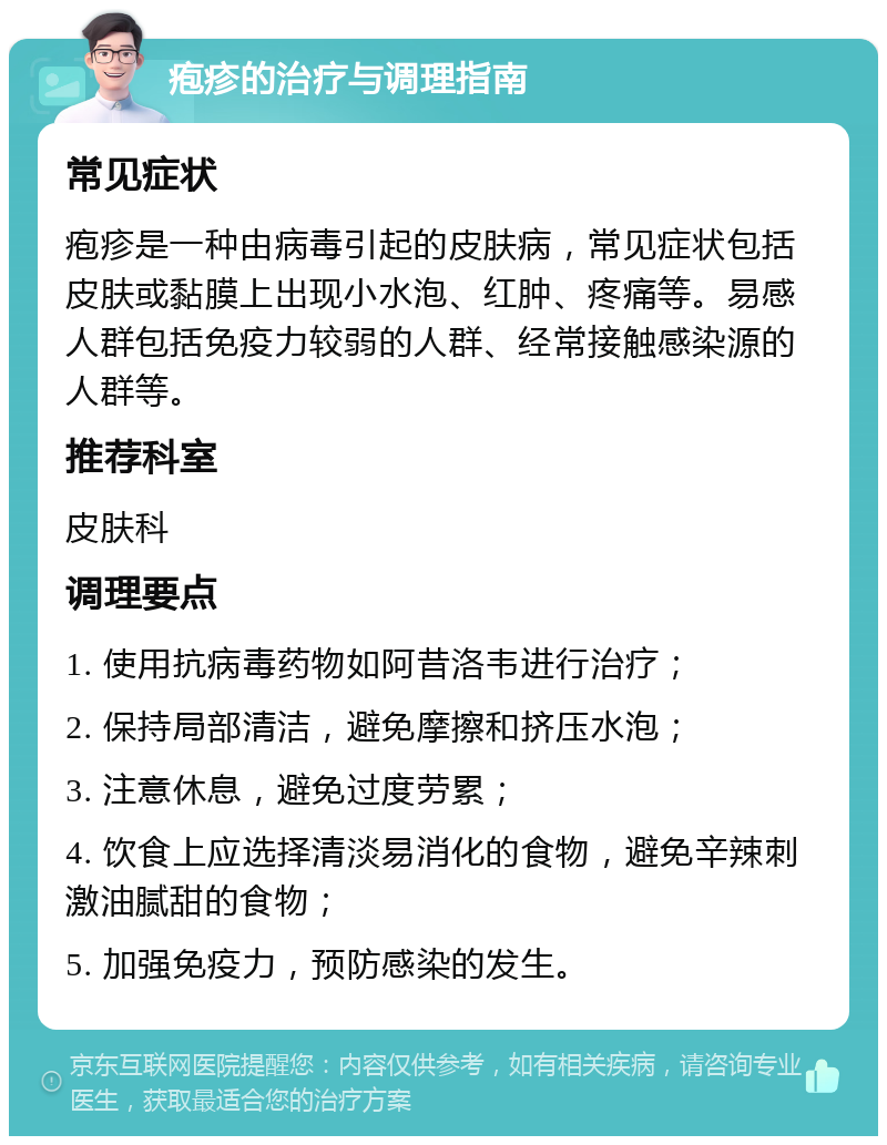 疱疹的治疗与调理指南 常见症状 疱疹是一种由病毒引起的皮肤病，常见症状包括皮肤或黏膜上出现小水泡、红肿、疼痛等。易感人群包括免疫力较弱的人群、经常接触感染源的人群等。 推荐科室 皮肤科 调理要点 1. 使用抗病毒药物如阿昔洛韦进行治疗； 2. 保持局部清洁，避免摩擦和挤压水泡； 3. 注意休息，避免过度劳累； 4. 饮食上应选择清淡易消化的食物，避免辛辣刺激油腻甜的食物； 5. 加强免疫力，预防感染的发生。