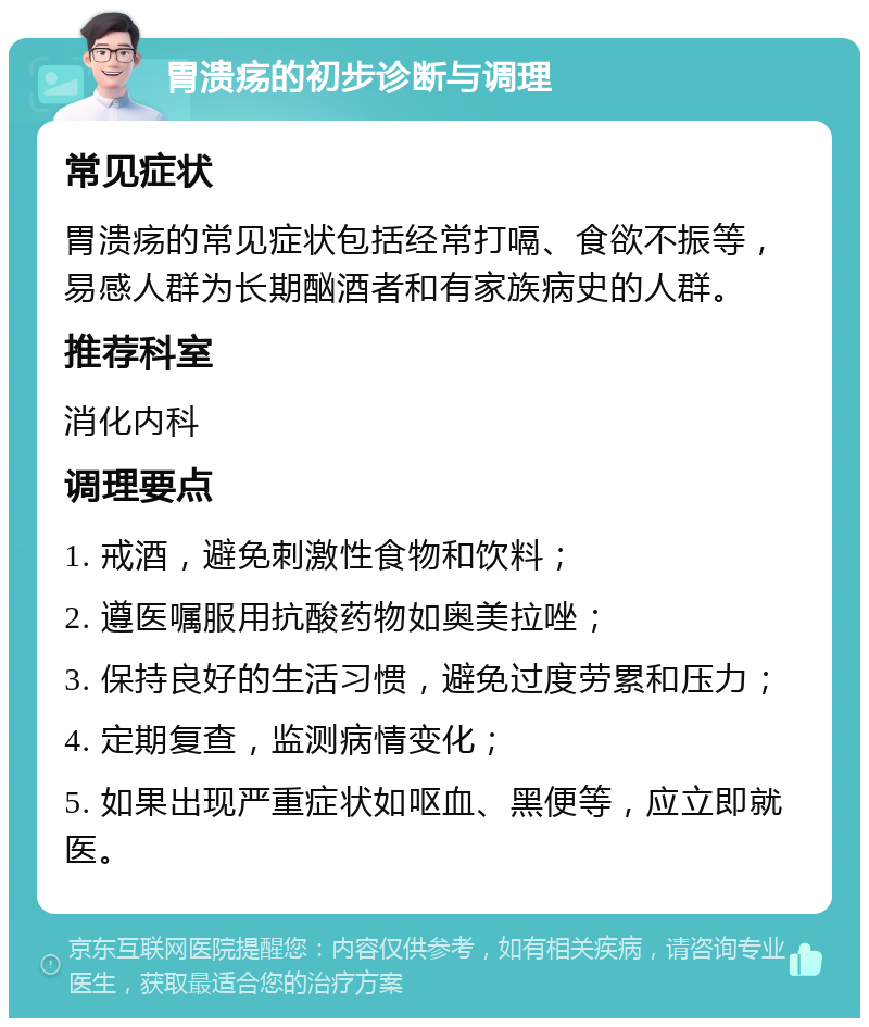 胃溃疡的初步诊断与调理 常见症状 胃溃疡的常见症状包括经常打嗝、食欲不振等，易感人群为长期酗酒者和有家族病史的人群。 推荐科室 消化内科 调理要点 1. 戒酒，避免刺激性食物和饮料； 2. 遵医嘱服用抗酸药物如奥美拉唑； 3. 保持良好的生活习惯，避免过度劳累和压力； 4. 定期复查，监测病情变化； 5. 如果出现严重症状如呕血、黑便等，应立即就医。